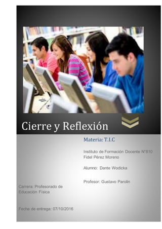 Cierre y Reflexión
Carrera: Profesorado de
Educación Física
Fecha de entrega: 07/10/2016
Materia: T.I.C
Instituto de Formación Docente N°810
Fidel Pérez Moreno
Alumno: Dante Wodicka
Profesor: Gustavo Parolin
 