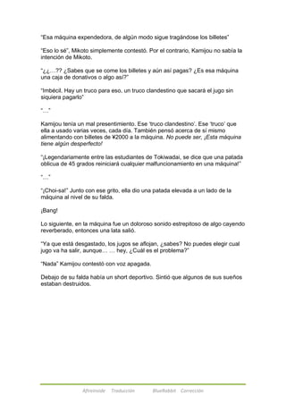 ―Esa máquina expendedora, de algún modo sigue tragándose los billetes‖ 
―Eso lo sé‖, Mikoto simplemente contestó. Por el contrario, Kamijou no sabía la 
intención de Mikoto. 
―¿¿…?? ¿Sabes que se come los billetes y aún así pagas? ¿Es esa máquina 
una caja de donativos o algo así?‖ 
―Imbécil. Hay un truco para eso, un truco clandestino que sacará el jugo sin 
siquiera pagarlo‖ 
Afireinside Traducción BlueRabbit Corrección 
―…‖ 
Kamijou tenía un mal presentimiento. Ese ‗truco clandestino‘. Ese ‗truco‘ que 
ella a usado varias veces, cada día. También pensó acerca de sí mismo 
alimentando con billetes de ¥2000 a la máquina. No puede ser, ¡Esta máquina 
tiene algún desperfecto! 
―¡Legendariamente entre las estudiantes de Tokiwadai, se dice que una patada 
oblicua de 45 grados reiniciará cualquier malfuncionamiento en una máquina!‖ 
―…‖ 
―¡Choi-sa!‖ Junto con ese grito, ella dio una patada elevada a un lado de la 
máquina al nivel de su falda. 
¡Bang! 
Lo siguiente, en la máquina fue un doloroso sonido estrepitoso de algo cayendo 
reverberado, entonces una lata salió. 
―Ya que está desgastado, los jugos se aflojan, ¿sabes? No puedes elegir cual 
jugo va ha salir, aunque… … hey, ¿Cuál es el problema?‖ 
―Nada‖ Kamijou contestó con voz apagada. 
Debajo de su falda había un short deportivo. Sintió que algunos de sus sueños 
estaban destruidos. 
 
