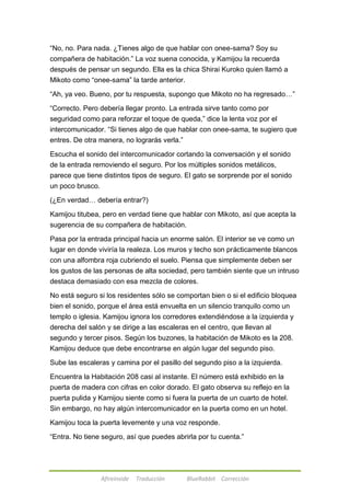 ―No, no. Para nada. ¿Tienes algo de que hablar con onee-sama? Soy su 
compañera de habitación.‖ La voz suena conocida, y Kamijou la recuerda 
después de pensar un segundo. Ella es la chica Shirai Kuroko quien llamó a 
Mikoto como ―onee-sama‖ la tarde anterior. 
―Ah, ya veo. Bueno, por tu respuesta, supongo que Mikoto no ha regresado…‖ 
―Correcto. Pero debería llegar pronto. La entrada sirve tanto como por 
seguridad como para reforzar el toque de queda,‖ dice la lenta voz por el 
intercomunicador. ―Si tienes algo de que hablar con onee-sama, te sugiero que 
entres. De otra manera, no lograrás verla.‖ 
Escucha el sonido del intercomunicador cortando la conversación y el sonido 
de la entrada removiendo el seguro. Por los múltiples sonidos metálicos, 
parece que tiene distintos tipos de seguro. El gato se sorprende por el sonido 
un poco brusco. 
(¿En verdad… debería entrar?) 
Kamijou titubea, pero en verdad tiene que hablar con Mikoto, así que acepta la 
sugerencia de su compañera de habitación. 
Pasa por la entrada principal hacia un enorme salón. El interior se ve como un 
lugar en donde viviría la realeza. Los muros y techo son prácticamente blancos 
con una alfombra roja cubriendo el suelo. Piensa que simplemente deben ser 
los gustos de las personas de alta sociedad, pero también siente que un intruso 
destaca demasiado con esa mezcla de colores. 
No está seguro si los residentes sólo se comportan bien o si el edificio bloquea 
bien el sonido, porque el área está envuelta en un silencio tranquilo como un 
templo o iglesia. Kamijou ignora los corredores extendiéndose a la izquierda y 
derecha del salón y se dirige a las escaleras en el centro, que llevan al 
segundo y tercer pisos. Según los buzones, la habitación de Mikoto es la 208. 
Kamijou deduce que debe encontrarse en algún lugar del segundo piso. 
Sube las escaleras y camina por el pasillo del segundo piso a la izquierda. 
Encuentra la Habitación 208 casi al instante. El número está exhibido en la 
puerta de madera con cifras en color dorado. El gato observa su reflejo en la 
puerta pulida y Kamijou siente como si fuera la puerta de un cuarto de hotel. 
Sin embargo, no hay algún intercomunicador en la puerta como en un hotel. 
Kamijou toca la puerta levemente y una voz responde. 
―Entra. No tiene seguro, así que puedes abrirla por tu cuenta.‖ 
Afireinside Traducción BlueRabbit Corrección 
 