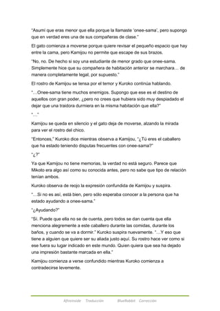 ―Asumí que eras menor que ella porque la llamaste ‗onee-sama‘, pero supongo 
que en verdad eres una de sus compañeras de clase.‖ 
El gato comienza a moverse porque quiere revisar el pequeño espacio que hay 
entre la cama, pero Kamijou no permite que escape de sus brazos. 
―No, no. De hecho si soy una estudiante de menor grado que onee-sama. 
Simplemente hice que su compañera de habitación anterior se marchara… de 
manera completamente legal, por supuesto.‖ 
El rostro de Kamijou se tensa por el temor y Kuroko continúa hablando. 
―…Onee-sama tiene muchos enemigos. Supongo que ese es el destino de 
aquellos con gran poder, ¿pero no crees que hubiera sido muy despiadado el 
dejar que una traidora durmiera en la misma habitación que ella?‖ 
Afireinside Traducción BlueRabbit Corrección 
―…‖ 
Kamijou se queda en silencio y el gato deja de moverse, alzando la mirada 
para ver el rostro del chico. 
―Entonces,‖ Kuroko dice mientras observa a Kamijou, ―¿Tú eres el caballero 
que ha estado teniendo disputas frecuentes con onee-sama?‖ 
―¿?‖ 
Ya que Kamijou no tiene memorias, la verdad no está seguro. Parece que 
Mikoto era algo así como su conocida antes, pero no sabe que tipo de relación 
tenían ambos. 
Kuroko observa de reojo la expresión confundida de Kamijou y suspira. 
―…Si no es así, está bien, pero sólo esperaba conocer a la persona que ha 
estado ayudando a onee-sama.‖ 
―¿Ayudando?‖ 
―Sí. Puede que ella no se de cuenta, pero todos se dan cuenta que ella 
menciona alegremente a este caballero durante las comidas, durante los 
baños, y cuando se va a dormir.‖ Kuroko suspira nuevamente. ―…Y eso que 
tiene a alguien que quiere ser su aliada justo aquí. Su rostro hace ver como si 
ese fuera su lugar indicado en este mundo. Quien quiera que sea ha dejado 
una impresión bastante marcada en ella.‖ 
Kamijou comienza a verse confundido mientras Kuroko comienza a 
contradecirse levemente. 
 