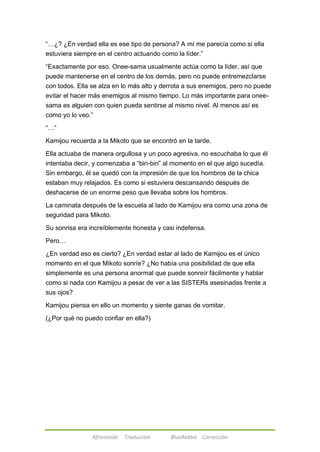 ―…¿? ¿En verdad ella es ese tipo de persona? A mí me parecía como si ella 
estuviera siempre en el centro actuando como la líder.‖ 
―Exactamente por eso. Onee-sama usualmente actúa como la líder, así que 
puede mantenerse en el centro de los demás, pero no puede entremezclarse 
con todos. Ella se alza en lo más alto y derrota a sus enemigos, pero no puede 
evitar el hacer más enemigos al mismo tiempo. Lo más importante para onee-sama 
es alguien con quien pueda sentirse al mismo nivel. Al menos así es 
como yo lo veo.‖ 
Afireinside Traducción BlueRabbit Corrección 
―…‖ 
Kamijou recuerda a la Mikoto que se encontró en la tarde. 
Ella actuaba de manera orgullosa y un poco agresiva, no escuchaba lo que él 
intentaba decir, y comenzaba a ―biri-biri‖ al momento en el que algo sucedía. 
Sin embargo, él se quedó con la impresión de que los hombros de la chica 
estaban muy relajados. Es como si estuviera descansando después de 
deshacerse de un enorme peso que llevaba sobre los hombros. 
La caminata después de la escuela al lado de Kamijou era como una zona de 
seguridad para Mikoto. 
Su sonrisa era increíblemente honesta y casi indefensa. 
Pero… 
¿En verdad eso es cierto? ¿En verdad estar al lado de Kamijou es el único 
momento en el que Mikoto sonríe? ¿No había una posibilidad de que ella 
simplemente es una persona anormal que puede sonreír fácilmente y hablar 
como si nada con Kamijou a pesar de ver a las SISTERs asesinadas frente a 
sus ojos? 
Kamijou piensa en ello un momento y siente ganas de vomitar. 
(¿Por qué no puedo confiar en ella?) 
 