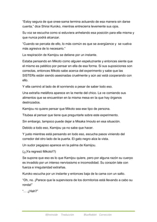 ―Estoy segura de que onee-sama termina actuando de esa manera sin darse 
cuenta,‖ dice Shirai Kuroko, mientras entrecierra levemente sus ojos. 
Su voz se escucha como si estuviera anhelando esa posición para ella misma y 
que nunca podrá alcanzar. 
―Cuando se percata de ello, lo más común es que se avergüence y se vuelva 
más agresiva de lo necesario.‖ 
La respiración de Kamijou se detiene por un instante. 
Estaba pensando en Mikoto como alguien espeluznante y entonces siente que 
el mismo es patético por pensar en ella de esa forma. Si sus suposiciones son 
correctas, entonces Mikoto sabe acerca del experimento y sabe que las 
SISTERs están siendo asesinadas cruelmente y aún así está cooperando con 
ello. 
Y ella caminó al lado de él sonriendo a pesar de saber todo eso. 
Una extraña metáfora aparece en la mente del chico. La ve comiendo sus 
alimentos que se encuentran en la misma mesa en la que hay órganos 
destrozados. 
Kamijou no quiere pensar que Mikoto sea ese tipo de persona. 
Titubea al pensar que tiene que preguntarle sobre este experimento. 
Sin embargo, tampoco puede dejar a Misaka Imouto en esa situación. 
Debido a todo eso, Kamijou ya no sabe que hacer. 
Y justo mientras está pensando en todo eso, escucha pasos viniendo del 
corredor del otro lado de la puerta. El gato negro alza la vista. 
Un sudor pegajoso aparece en la palma de Kamijou. 
(¿¡Ya regresó Mikoto!?) 
Se supone que eso es lo que Kamijou quiere, pero por alguna razón su cuerpo 
es invadido por un intenso nerviosismo e incomodidad. Su corazón late con 
fuerza e irregularidad extrañas. 
Kuroko escucha por un instante y entonces baja de la cama con un salto. 
―Oh, no. ¡Parece que la supervisora de los dormitorios está llevando a cabo su 
ronda!‖ 
Afireinside Traducción BlueRabbit Corrección 
―… ¿Hah?‖ 
 