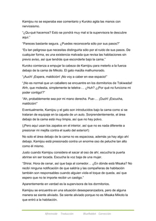Kamijou no se esperaba ese comentario y Kuroko agita las manos con 
nerviosismo. 
―¿Qu-qué hacemos? Esto se pondrá muy mal si la supervisora te descubre 
aquí.‖ 
―Pareces bastante segura. ¿Puedes reconocerla sólo por sus pasos?‖ 
―Es tan peligrosa que necesitas distinguirla sólo por el ruido de sus pasos. De 
cualquier forma, es una existencia malvada que revisa las habitaciones sin 
previo aviso, así que tendrás que esconderte bajo la cama.‖ 
Kuroko comienza a empujar la cabeza de Kamijou para meterlo a la fuerza 
debajo de la cama de Mikoto. El gato maúlla malhumorado. 
―¡Auch! ¡Espera, maldición! ¡No voy a caber en ese espacio!‖ 
―¡No es normal que un caballero se encuentre en los dormitorios de Tokiwadai! 
Ahh, que molestia, simplemente te teletra-… ¿Huh? ¿¡Por qué no funciona mi 
poder contigo!?‖ 
―Ah, probablemente sea por mi mano derecha. Pue-… ¡Ouch! ¡Escucha, 
maldición!‖ 
Eventualmente, Kamijou y el gato son introducidos bajo la cama como si se 
trataran de equipaje en la cajuela de un auto. Sorprendentemente, el área 
debajo de la cama está muy limpia, así que no hay polvo. 
(¡Pero aquí usan los zapatos en el interior, así que no es nada diferente a 
presionar mi mejilla contra el suelo del exterior!) 
No solo el área debajo de la cama no es espaciosa, además ya hay algo ahí 
debajo. Kamijou está presionado contra un enorme oso de peluche tan alto 
como él mismo. 
Justo cuando Kamijou considera el sacar al oso de ahí, escucha la puerta 
abrirse sin ser tocada. Escucha la voz baja de una mujer. 
―Shirai. Hora de cenar, así que baja al comedor… ¿En dónde está Misaka? No 
recibí ninguna notificación de que saldría y las compañeras de habitación 
también son responsables cuando alguien viola el toque de queda, así que 
espero que no te importe recibir un castigo.‖ 
Aparentemente en verdad es la supervisora de los dormitorios. 
Kamijou se encuentra en una situación desesperanzadora, pero de alguna 
manera se siente aliviado. Se siente aliviado porque no es Misaka Mikoto la 
que entró a la habitación. 
Afireinside Traducción BlueRabbit Corrección 
 