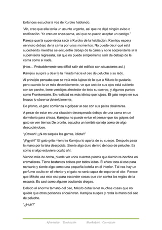 Entonces escucha la voz de Kuroko hablando. 
―Ah, creo que ella tenía un asunto urgente, así que no dejó ningún aviso o 
notificación. Yo creo en onee-sama, así que no puedo aceptar un castigo.‖ 
Parece que la supervisora sacó a Kuroko de la habitación. Kamijou espera 
nervioso debajo de la cama por unos momentos. No puede decir qué está 
sucediendo mientras se encuentre debajo de la cama y no le sorprendería si la 
supervisora regresara, así que no puede simplemente salir de debajo de la 
cama como si nada. 
(Hoo… Probablemente sea difícil salir del edificio con situaciones así.) 
Kamijou suspira y desvía la mirada hacia el oso de peluche a su lado. 
Al principio pensaba que se veía más lujoso de lo que a Mikoto le gustaría, 
pero cuando lo ve más detenidamente, ve que uno de sus ojos está cubierto 
con un parche, tiene vendajes alrededor de todo su cuerpo, y algunos puntos 
como Frankenstein. En realidad es más tétrico que lujoso. El gato negro en sus 
brazos lo observa detenidamente. 
De pronto, el gato comienza a golpear al oso con sus patas delanteras. 
A pesar de estar en una situación desesperada debajo de una cama en un 
dormitorio para chicas, Kamijou no puede evitar el pensar que los golpes del 
gato se ven tiernos De pronto, escucha un terrible sonido como de algo 
descociéndose. 
―¡Obwah! ¡¡N-no saques las garras, idiota!!‖ 
―¡Fgyah!‖ El gato grita mientras Kamijou lo aparta de su cuerpo. Después pasa 
la mano por la tela descocida. Siente algo duro dentro del oso de peluche. Es 
como si algo estuviera oculto ahí. 
Viendo más de cerca, puede ver unos cuantos puntos que fueron re-hechos en 
cremalleras. Tiene bastantes bolsas por todos lados. El chico toca al oso para 
revisarlo y siente algo como una pequeña botella en el interior. Tal vez hay un 
perfume oculto en el interior y el gato no será capaz de soportar el olor. Parece 
que Mikoto usa este oso para esconder cosas que van contra las reglas de la 
escuela. Es casi como alguien ocultando drogas. 
Debido al enorme tamaño del oso, Mikoto debe tener muchas cosas que no 
quiere que otras personas encuentren. Kamijou suspira y retira la mano del oso 
de peluche. 
Afireinside Traducción BlueRabbit Corrección 
―¿Huh?‖ 
 