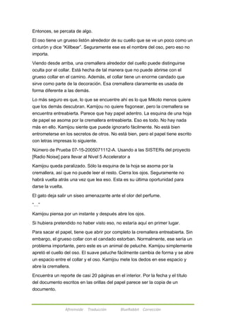 Entonces, se percata de algo. 
El oso tiene un grueso listón alrededor de su cuello que se ve un poco como un 
cinturón y dice ―Killbear‖. Seguramente ese es el nombre del oso, pero eso no 
importa. 
Viendo desde arriba, una cremallera alrededor del cuello puede distinguirse 
oculta por el collar. Está hecha de tal manera que no puede abrirse con el 
grueso collar en el camino. Además, el collar tiene un enorme candado que 
sirve como parte de la decoración. Esa cremallera claramente es usada de 
forma diferente a las demás. 
Lo más seguro es que, lo que se encuentre ahí es lo que Mikoto menos quiere 
que los demás descubran. Kamijou no quiere fisgonear, pero la cremallera se 
encuentra entreabierta. Parece que hay papel adentro. La esquina de una hoja 
de papel se asoma por la cremallera entreabierta. Eso es todo. No hay nada 
más en ello. Kamijou siente que puede ignorarlo fácilmente. No está bien 
entrometerse en los secretos de otros. No está bien, pero el papel tiene escrito 
con letras impresas lo siguiente. 
Número de Prueba 07-15-2005071112-A. Usando a las SISTERs del proyecto 
[Radio Noise] para llevar al Nivel 5 Accelerator a 
Kamijou queda paralizado. Sólo la esquina de la hoja se asoma por la 
cremallera, así que no puede leer el resto. Cierra los ojos. Seguramente no 
habrá vuelta atrás una vez que lea eso. Esta es su última oportunidad para 
darse la vuelta. 
El gato deja salir un siseo amenazante ante el olor del perfume. 
Afireinside Traducción BlueRabbit Corrección 
―…‖ 
Kamijou piensa por un instante y después abre los ojos. 
Si hubiera pretendido no haber visto eso, no estaría aquí en primer lugar. 
Para sacar el papel, tiene que abrir por completo la cremallera entreabierta. Sin 
embargo, el grueso collar con el candado estorban. Normalmente, ese sería un 
problema importante, pero este es un animal de peluche. Kamijou simplemente 
apretó el cuello del oso. El suave peluche fácilmente cambia de forma y se abre 
un espacio entre el collar y el oso. Kamijou mete los dedos en ese espacio y 
abre la cremallera. 
Encuentra un reporte de casi 20 páginas en el interior. Por la fecha y el título 
del documento escritos en las orillas del papel parece ser la copia de un 
documento. 
 
