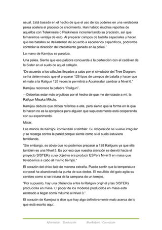 usual. Está basado en el hecho de que el uso de los poderes en una verdadera 
pelea acelera el proceso de crecimiento. Han habido muchos reportes de 
aquellos con Telekinesis o Pirokinesis incrementando su precisión, así que 
tomaremos ventaja de esto. Al preparar campos de batalla especiales y hacer 
que las batallas se desarrollen de acuerdo a escenarios específicos, podremos 
controlar la dirección del crecimiento ganado en la pelea.‖ 
La mano de Kamijou se paraliza. 
Una pelea. Siente que esa palabra concuerda a la perfección con el cadáver de 
la Sister en el suelo de aquel callejón. 
―De acuerdo a los cálculos llevados a cabo por el simulador del Tree Diagram, 
se ha determinado que el preparar 128 tipos de campos de batalla y hacer que 
él mate a la Railgun 128 veces le permitirá a Accelerator cambiar a Nivel 6.‖ 
Kamijou reconoce la palabra ―Railgun‖. 
---Deberías estar más orgulloso por el hecho de que me derrotaste a mí, la 
Railgun Misaka Mikoto. 
Kamijou deduce que deben referirse a ella, pero siente que la forma en la que 
lo hacen no es la apropiada para alguien que supuestamente está cooperando 
con su experimento. 
Afireinside Traducción BlueRabbit Corrección 
Matar. 
Las manos de Kamijou comienzan a temblar. Su respiración se vuelve irregular 
y se recarga contra la pared porque siente como si el suelo estuviera 
temblando. 
―Sin embargo, es obvio que no podemos preparar a 128 Railguns ya que ella 
también es una Nivel 5. Es por eso que nuestra atención se desvió hacia el 
proyecto SISTERs cuyo objetivo era producir ESPers Nivel 5 en masa que 
llevábamos a cabo al mismo tiempo.‖ 
El corazón del chico late de manera extraña. Puede sentir que la temperatura 
corporal ha abandonado la punta de sus dedos. El maullido del gato agita su 
cerebro como si se tratara de la campana de un templo. 
―Por supuesto, hay una diferencia entre la Railgun original y las SISTERs 
producidas en masa. El poder de los modelos producidos en masa está 
estimado a llegar como máximo al Nivel 3.‖ 
El corazón de Kamijou le dice que hay algo definitivamente malo acerca de lo 
que está escrito aquí. 
 