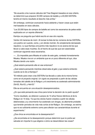 ―De acuerdo a los nuevos cálculos del Tree Diagram basados en ese criterio, 
se determinó que preparar 20,000 campos de batalla y a 20,000 SISTERs 
tendría el mismo resultado al descrito más arriba.‖ 
Sin embargo, continúan avanzando hacia adelante y hacen cosas que están 
mal basados en esos cálculos. 
―Los 20,000 tipos de campos de batalla así como los escenarios de pelea están 
explicados en un reporte diferente.‖ 
Kamijou se pregunta que habrá escrito en ese otro reporte. 
Veinte mil maneras de morir. Al revisar la lista de los números de las SISTERs, 
uno podría ver cuando, como, y en dónde morirán. Es simplemente demasiado 
repulsivo. Lo que Kamijou encuentra más repulsivo no es acerca de los que 
llevan a cabo esas muertes. Es el hecho de que las que son asesinadas 
continúan siguiendo esos escenarios. 
---…Es imposible para Misaka el cuidar de este gato, contesta honestamente 
Misaka. Misaka vive en un ambiente que es un poco diferente al tuyo, dice 
Misaka dando una razón. 
¿Qué estaría pensando ella en ese entonces? 
¿Qué estaría pensando mientras observaba al gato y que estaría sintiendo 
cuando se lo dio a Kamijou? 
―El método para crear a las SISTERs fue llevado a cabo de la misma forma 
como en el proyecto original. Un cigoto es preparado a partir de las células 
tomadas del cabello de la Railgun y el crecimiento es acelerado administrando 
Zid-02, Riz-03, y Hel-03.‖ 
Ella se encuentra en una situación desesperanzadora. 
¿En que está pensando esa chica para tomar la decisión de no pedir ayuda? 
―Como resultado, se obtienen cuerpos de 14 años físicos idénticos al de la 
Railgun en 14 días. Ya que los clones fueron creados a partir de células 
deterioradas y su crecimiento fue acelerado con drogas, es altamente probable 
que tendrán períodos de vida más cortos al de Railgun. Sin embargo, se estima 
que no es suficiente extremo como para afectar sus características durante el 
experimento.‖ 
¿Esa chica se encontraba en la desesperación? 
¿Se encontraba en la desesperación porque determinó que no podía ser 
salvada sin importar lo que eligiera o cómo se desarrollaran las cosas? 
Afireinside Traducción BlueRabbit Corrección 
 