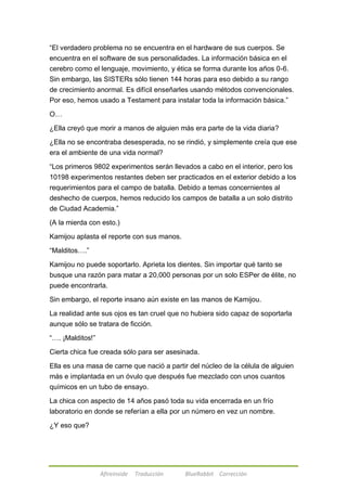 ―El verdadero problema no se encuentra en el hardware de sus cuerpos. Se 
encuentra en el software de sus personalidades. La información básica en el 
cerebro como el lenguaje, movimiento, y ética se forma durante los años 0-6. 
Sin embargo, las SISTERs sólo tienen 144 horas para eso debido a su rango 
de crecimiento anormal. Es difícil enseñarles usando métodos convencionales. 
Por eso, hemos usado a Testament para instalar toda la información básica.‖ 
Afireinside Traducción BlueRabbit Corrección 
O… 
¿Ella creyó que morir a manos de alguien más era parte de la vida diaria? 
¿Ella no se encontraba desesperada, no se rindió, y simplemente creía que ese 
era el ambiente de una vida normal? 
―Los primeros 9802 experimentos serán llevados a cabo en el interior, pero los 
10198 experimentos restantes deben ser practicados en el exterior debido a los 
requerimientos para el campo de batalla. Debido a temas concernientes al 
deshecho de cuerpos, hemos reducido los campos de batalla a un solo distrito 
de Ciudad Academia.‖ 
(A la mierda con esto.) 
Kamijou aplasta el reporte con sus manos. 
―Malditos….‖ 
Kamijou no puede soportarlo. Aprieta los dientes. Sin importar qué tanto se 
busque una razón para matar a 20,000 personas por un solo ESPer de élite, no 
puede encontrarla. 
Sin embargo, el reporte insano aún existe en las manos de Kamijou. 
La realidad ante sus ojos es tan cruel que no hubiera sido capaz de soportarla 
aunque sólo se tratara de ficción. 
―…. ¡Malditos!‖ 
Cierta chica fue creada sólo para ser asesinada. 
Ella es una masa de carne que nació a partir del núcleo de la célula de alguien 
más e implantada en un óvulo que después fue mezclado con unos cuantos 
químicos en un tubo de ensayo. 
La chica con aspecto de 14 años pasó toda su vida encerrada en un frío 
laboratorio en donde se referían a ella por un número en vez un nombre. 
¿Y eso que? 
 