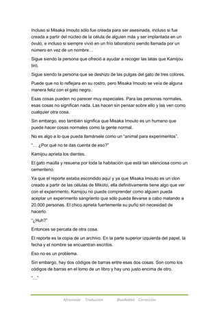 Incluso si Misaka Imouto sólo fue creada para ser asesinada, incluso si fue 
creada a partir del núcleo de la célula de alguien más y ser implantada en un 
óvulo, e incluso si siempre vivió en un frío laboratorio siendo llamada por un 
número en vez de un nombre… 
Sigue siendo la persona que ofreció a ayudar a recoger las latas que Kamijou 
tiró. 
Sigue siendo la persona que se deshizo de las pulgas del gato de tres colores. 
Puede que no lo reflejara en su rostro, pero Misaka Imouto se veía de alguna 
manera feliz con el gato negro. 
Esas cosas pueden no parecer muy especiales. Para las personas normales, 
esas cosas no significan nada. Las hacen sin pensar sobre ello y las ven como 
cualquier otra cosa. 
Sin embargo, eso también significa que Misaka Imouto es un humano que 
puede hacer cosas normales como la gente normal. 
No es algo a lo que pueda llamársele como un ―animal para experimentos‖. 
―… ¿Por qué no te das cuenta de eso?‖ 
Kamijou aprieta los dientes. 
El gato maúlla y resuena por toda la habitación que está tan silenciosa como un 
cementerio. 
Ya que el reporte estaba escondido aquí y ya que Misaka Imouto es un clon 
creado a partir de las células de Mikoto, ella definitivamente tiene algo que ver 
con el experimento. Kamijou no puede comprender como alguien pueda 
aceptar un experimento sangriento que sólo pueda llevarse a cabo matando a 
20.000 personas. El chico aprieta fuertemente su puño sin necesidad de 
hacerlo. 
Afireinside Traducción BlueRabbit Corrección 
―¿Huh?‖ 
Entonces se percata de otra cosa. 
El reporte es la copia de un archivo. En la parte superior izquierda del papel, la 
fecha y el nombre se encuentran escritos. 
Eso no es un problema. 
Sin embargo, hay dos códigos de barras entre esas dos cosas. Son como los 
códigos de barras en el lomo de un libro y hay uno justo encima de otro. 
―…‖ 
 