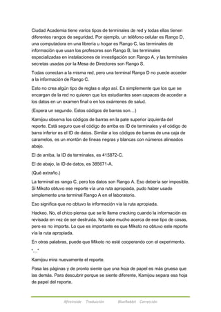 Ciudad Academia tiene varios tipos de terminales de red y todas ellas tienen 
diferentes rangos de seguridad. Por ejemplo, un teléfono celular es Rango D, 
una computadora en una librería u hogar es Rango C, las terminales de 
información que usan los profesores son Rango B, las terminales 
especializadas en instalaciones de investigación son Rango A, y las terminales 
secretas usadas por la Mesa de Directores son Rango S. 
Todas conectan a la misma red, pero una terminal Rango D no puede acceder 
a la información de Rango C. 
Esto no crea algún tipo de reglas o algo así. Es simplemente que los que se 
encargan de la red no quieren que los estudiantes sean capaces de acceder a 
los datos en un examen final o en los exámenes de salud. 
(Espera un segundo. Estos códigos de barras son…) 
Kamijou observa los códigos de barras en la pate superior izquierda del 
reporte. Está seguro que el código de arriba es ID de terminales y el código de 
barra inferior es el ID de datos. Similar a los códigos de barras de una caja de 
caramelos, es un montón de líneas negras y blancas con números alineados 
abajo. 
El de arriba, la ID de terminales, es 415872-C. 
El de abajo, la ID de datos, es 385671-A. 
Afireinside Traducción BlueRabbit Corrección 
(Qué extraño.) 
La terminal es rango C, pero los datos son Rango A. Eso debería ser imposible. 
Si Mikoto obtuvo ese reporte vía una ruta apropiada, pudo haber usado 
simplemente una terminal Rango A en el laboratorio. 
Eso significa que no obtuvo la información vía la ruta apropiada. 
Hackeo. No, el chico piensa que se le llama cracking cuando la información es 
revisada en vez de ser destruida. No sabe mucho acerca de ese tipo de cosas, 
pero es no importa. Lo que es importante es que Mikoto no obtuvo este reporte 
vía la ruta apropiada. 
En otras palabras, puede que Mikoto no esté cooperando con el experimento. 
―…‖ 
Kamijou mira nuevamente el reporte. 
Pasa las páginas y de pronto siente que una hoja de papel es más gruesa que 
las demás. Para descubrir porque se siente diferente, Kamijou separa esa hoja 
de papel del reporte. 
 