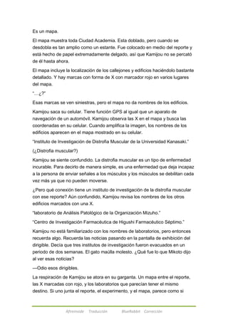 Afireinside Traducción BlueRabbit Corrección 
Es un mapa. 
El mapa muestra toda Ciudad Academia. Esta doblado, pero cuando se 
desdobla es tan amplio como un estante. Fue colocado en medio del reporte y 
está hecho de papel extremadamente delgado, así que Kamijou no se percató 
de él hasta ahora. 
El mapa incluye la localización de los callejones y edificios haciéndolo bastante 
detallado. Y hay marcas con forma de X con marcador rojo en varios lugares 
del mapa. 
―…¿?‖ 
Esas marcas se ven siniestras, pero el mapa no da nombres de los edificios. 
Kamijou saca su celular. Tiene función GPS al igual que un aparato de 
navegación de un automóvil. Kamijou observa las X en el mapa y busca las 
coordenadas en su celular. Cuando amplifica la imagen, los nombres de los 
edificios aparecen en el mapa mostrado en su celular. 
―Instituto de Investigación de Distrofia Muscular de la Universidad Kanasaki.‖ 
(¿Distrofia muscular?) 
Kamijou se siente confundido. La distrofia muscular es un tipo de enfermedad 
incurable. Para decirlo de manera simple, es una enfermedad que deja incapaz 
a la persona de enviar señales a los músculos y los músculos se debilitan cada 
vez más ya que no pueden moverse. 
¿Pero qué conexión tiene un instituto de investigación de la distrofia muscular 
con ese reporte? Aún confundido, Kamijou revisa los nombres de los otros 
edificios marcados con una X. 
―laboratorio de Análisis Patológico de la Organización Mizuho.‖ 
―Centro de Investigación Farmacéutica de Higushi Farmacéutico Séptimo.‖ 
Kamijou no está familiarizado con los nombres de laboratorios, pero entonces 
recuerda algo. Recuerda las noticias pasando en la pantalla de exhibición del 
dirigible. Decía que tres institutos de investigación fueron evacuados en un 
periodo de dos semanas. El gato maúlla molesto. ¿Qué fue lo que Mikoto dijo 
al ver esas noticias? 
---Odio esos dirigibles. 
La respiración de Kamijou se atora en su garganta. Un mapa entre el reporte, 
las X marcadas con rojo, y los laboratorios que parecían tener el mismo 
destino. Si uno junta el reporte, el experimento, y el mapa, parece como si 
 