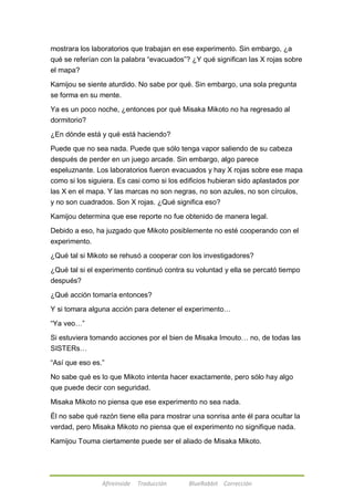 mostrara los laboratorios que trabajan en ese experimento. Sin embargo, ¿a 
qué se referían con la palabra ―evacuados‖? ¿Y qué significan las X rojas sobre 
el mapa? 
Kamijou se siente aturdido. No sabe por qué. Sin embargo, una sola pregunta 
se forma en su mente. 
Ya es un poco noche, ¿entonces por qué Misaka Mikoto no ha regresado al 
dormitorio? 
¿En dónde está y qué está haciendo? 
Puede que no sea nada. Puede que sólo tenga vapor saliendo de su cabeza 
después de perder en un juego arcade. Sin embargo, algo parece 
espeluznante. Los laboratorios fueron evacuados y hay X rojas sobre ese mapa 
como si los siguiera. Es casi como si los edificios hubieran sido aplastados por 
las X en el mapa. Y las marcas no son negras, no son azules, no son círculos, 
y no son cuadrados. Son X rojas. ¿Qué significa eso? 
Kamijou determina que ese reporte no fue obtenido de manera legal. 
Debido a eso, ha juzgado que Mikoto posiblemente no esté cooperando con el 
experimento. 
¿Qué tal si Mikoto se rehusó a cooperar con los investigadores? 
¿Qué tal si el experimento continuó contra su voluntad y ella se percató tiempo 
después? 
¿Qué acción tomaría entonces? 
Y si tomara alguna acción para detener el experimento… 
Afireinside Traducción BlueRabbit Corrección 
―Ya veo…‖ 
Si estuviera tomando acciones por el bien de Misaka Imouto… no, de todas las 
SISTERs… 
―Así que eso es.‖ 
No sabe qué es lo que Mikoto intenta hacer exactamente, pero sólo hay algo 
que puede decir con seguridad. 
Misaka Mikoto no piensa que ese experimento no sea nada. 
Él no sabe qué razón tiene ella para mostrar una sonrisa ante él para ocultar la 
verdad, pero Misaka Mikoto no piensa que el experimento no signifique nada. 
Kamijou Touma ciertamente puede ser el aliado de Misaka Mikoto. 
 