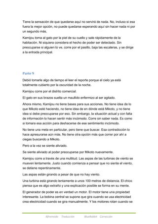 Tiene la sensación de que quedarse aquí no servirá de nada. No, incluso si esa 
fuera la mejor opción, no puede quedarse esperando aquí sin hacer nada ni por 
un segundo más. 
Kamijou toma al gato por la piel de su cuello y sale rápidamente de la 
habitación. Ni siquiera considera el hecho de poder ser detectado. Sin 
preocuparse si alguien lo ve, corre por el pasillo, baja las escaleras, y se dirige 
a la entrada principal. 
Afireinside Traducción BlueRabbit Corrección 
Parte 9 
Debió tomarle algo de tiempo el leer el reporte porque el cielo ya está 
totalmente cubierto por la oscuridad de la noche. 
Kamijou corre por el distrito comercial. 
El gato en sus brazos suelta un maullido enfermizo al ser agitado. 
Ahora mismo, Kamijou no tiene bases para sus acciones. No tiene idea de lo 
que Mikoto esté haciendo, no tiene idea de en dónde está Mikoto, y no tiene 
idea si debe preocuparse por eso. Sin embargo, la situación actual y con falta 
de información lo hacen sentir más incómodo. Corre sin saber nada. Es como 
si tomara esa acción para deshacerse de ese sentimiento incómodo. 
No tiene una meta en particular, pero tiene que buscar. Esa contradicción lo 
hace apresurarse aún más. No tiene otra opción más que correr por ahí a 
ciegas buscando a Mikoto. 
Pero a la vez se siente aliviado. 
Se siente aliviado al poder preocuparse por Mikoto nuevamente. 
Kamijou corre a través de una multitud. Las aspas de las turbinas de viento se 
mueven lentamente. Justo cuando comienza a pensar que no siente el viento, 
se detiene repentinamente. 
Las aspas están girando a pesar de que no hay viento. 
Una turbina está girando lentamente a unos 100 metros de distancia. El chico 
piensa que es algo extraño y una explicación posible se forma en su mente. 
El generador de poder es en verdad un motor. El motor tiene una propiedad 
interesante. La bobina central se supone que gira cuando se usa electricidad 
crea electricidad cuando se gira manualmente. Y los motores rotan cuando se 
 