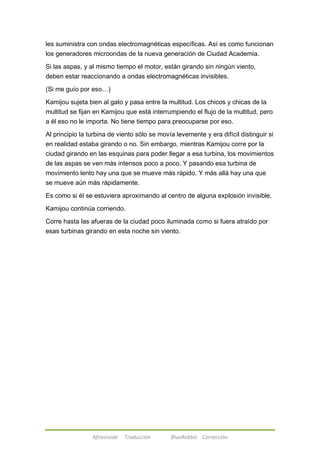 les suministra con ondas electromagnéticas específicas. Así es como funcionan 
los generadores microondas de la nueva generación de Ciudad Academia. 
Si las aspas, y al mismo tiempo el motor, están girando sin ningún viento, 
deben estar reaccionando a ondas electromagnéticas invisibles. 
(Si me guío por eso…) 
Kamijou sujeta bien al gato y pasa entre la multitud. Los chicos y chicas de la 
multitud se fijan en Kamijou que está interrumpiendo el flujo de la multitud, pero 
a él eso no le importa. No tiene tiempo para preocuparse por eso. 
Al principio la turbina de viento sólo se movía levemente y era difícil distinguir si 
en realidad estaba girando o no. Sin embargo, mientras Kamijou corre por la 
ciudad girando en las esquinas para poder llegar a esa turbina, los movimientos 
de las aspas se ven más intensos poco a poco. Y pasando esa turbina de 
movimiento lento hay una que se mueve más rápido. Y más allá hay una que 
se mueve aún más rápidamente. 
Es como si él se estuviera aproximando al centro de alguna explosión invisible. 
Kamijou continúa corriendo. 
Corre hasta las afueras de la ciudad poco iluminada como si fuera atraído por 
esas turbinas girando en esta noche sin viento. 
Afireinside Traducción BlueRabbit Corrección 
 