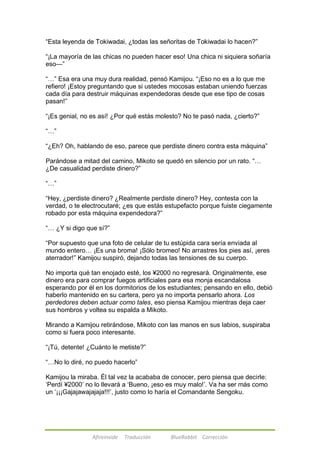 ―Esta leyenda de Tokiwadai, ¿todas las señoritas de Tokiwadai lo hacen?‖ 
―¡La mayoría de las chicas no pueden hacer eso! Una chica ni siquiera soñaría 
eso—‖ 
―…‖ Esa era una muy dura realidad, pensó Kamijou. ―¡Eso no es a lo que me 
refiero! ¡Estoy preguntando que si ustedes mocosas estaban uniendo fuerzas 
cada día para destruir máquinas expendedoras desde que ese tipo de cosas 
pasan!‖ 
―¡Es genial, no es así! ¿Por qué estás molesto? No te pasó nada, ¿cierto?‖ 
Afireinside Traducción BlueRabbit Corrección 
―…‖ 
―¿Eh? Oh, hablando de eso, parece que perdiste dinero contra esta máquina‖ 
Parándose a mitad del camino, Mikoto se quedó en silencio por un rato. ―… 
¿De casualidad perdiste dinero?‖ 
―…‖ 
―Hey, ¿perdiste dinero? ¿Realmente perdiste dinero? Hey, contesta con la 
verdad, o te electrocutaré; ¿es que estás estupefacto porque fuiste ciegamente 
robado por esta máquina expendedora?‖ 
―… ¿Y si digo que sí?‖ 
―Por supuesto que una foto de celular de tu estúpida cara sería enviada al 
mundo entero… ¡Es una broma! ¡Sólo bromeo! No arrastres los pies así, ¡eres 
aterrador!‖ Kamijou suspiró, dejando todas las tensiones de su cuerpo. 
No importa qué tan enojado esté, los ¥2000 no regresará. Originalmente, ese 
dinero era para comprar fuegos artificiales para esa monja escandalosa 
esperando por él en los dormitorios de los estudiantes; pensando en ello, debió 
haberlo mantenido en su cartera, pero ya no importa pensarlo ahora. Los 
perdedores deben actuar como tales, eso piensa Kamijou mientras deja caer 
sus hombros y voltea su espalda a Mikoto. 
Mirando a Kamijou retirándose, Mikoto con las manos en sus labios, suspiraba 
como si fuera poco interesante. 
―¡Tú, detente! ¿Cuánto le metiste?‖ 
―…No lo diré, no puedo hacerlo‖ 
Kamijou la miraba. Él tal vez la acababa de conocer, pero piensa que decirle: 
‗Perdí ¥2000‘ no lo llevará a ‗Bueno, ¡eso es muy malo!‘. Va ha ser más como 
un ‗¡¡¡Gajajawajajaja!!!‘, justo como lo haría el Comandante Sengoku. 
 