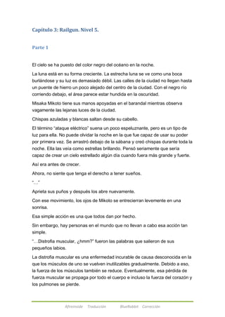Capítulo 3: Railgun. Nivel 5. 
Afireinside Traducción BlueRabbit Corrección 
Parte 1 
El cielo se ha puesto del color negro del océano en la noche. 
La luna está en su forma creciente. La estrecha luna se ve como una boca 
burlándose y su luz es demasiado débil. Las calles de la ciudad no llegan hasta 
un puente de hierro un poco alejado del centro de la ciudad. Con el negro río 
corriendo debajo, el área parece estar hundida en la oscuridad. 
Misaka Mikoto tiene sus manos apoyadas en el barandal mientras observa 
vagamente las lejanas luces de la ciudad. 
Chispas azuladas y blancas saltan desde su cabello. 
El término ―ataque eléctrico‖ suena un poco espeluznante, pero es un tipo de 
luz para ella. No puede olvidar la noche en la que fue capaz de usar su poder 
por primera vez. Se arrastró debajo de la sábana y creó chispas durante toda la 
noche. Ella las veía como estrellas brillando. Pensó seriamente que sería 
capaz de crear un cielo estrellado algún día cuando fuera más grande y fuerte. 
Así era antes de crecer. 
Ahora, no siente que tenga el derecho a tener sueños. 
―…‖ 
Aprieta sus puños y después los abre nuevamente. 
Con ese movimiento, los ojos de Mikoto se entrecierran levemente en una 
sonrisa. 
Esa simple acción es una que todos dan por hecho. 
Sin embargo, hay personas en el mundo que no llevan a cabo esa acción tan 
simple. 
―…Distrofia muscular, ¿hmm?‖ fueron las palabras que salieron de sus 
pequeños labios. 
La distrofia muscular es una enfermedad incurable de causa desconocida en la 
que los músculos de uno se vuelven inutilizables gradualmente. Debido a eso, 
la fuerza de los músculos también se reduce. Eventualmente, esa pérdida de 
fuerza muscular se propaga por todo el cuerpo e incluso la fuerza del corazón y 
los pulmones se pierde. 
 