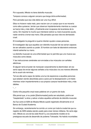 Por supuesto, Mikoto no tiene distrofia muscular. 
Tampoco conoce a alguien cercano que tenga dicha enfermedad. 
Pero pensaba que esa vida debía ser una muy difícil. 
Ellos no hicieron nada malo, pero nacían con un cuerpo que no se movería 
como ellos quisieran, tenían que observar impotentemente mientras su cuerpo 
se hacía más y más débil, y finalmente eran incapaces de levantarse de la 
cama. Sin importar lo mucho que intentaran estirar su mano buscando ayuda, 
nadie vendría a tomar esa mano. Ella pensaba que esa vida era demasiado 
cruel. 
El investigador le preguntó si quería intentar ayudar a esas personas. 
El investigador dijo que aquellos con distrofia muscular tal vez serían capaces 
de ser salvados usando su poder. El hombre con bata de laboratorio entonces 
intentó estrechar su mano. 
La distrofia muscular es una enfermedad que no permite que uno mueva sus 
músculos como desee. 
Y las instrucciones cerebrales son enviadas a los músculos con señales 
eléctricas. 
Si alguien tenía el poder de manipular corporalmente la electricidad, tal vez 
sería capaz de enviar algunas señales a los músculos vía una manera diferente 
de la usual ruta nerviosa. 
Tal vez ella sería capaz de darles una luz de esperanza a aquellas personas 
que estaban siendo absorbidas poco a poco por la desesperación y el miedo 
mientras veían impotentemente a sus propios cuerpos haciéndose más y más 
débiles. 
Afireinside Traducción BlueRabbit Corrección 
―…‖ 
Cierta niña pequeña creyó esas palabras sin un gramo de duda. 
Ella pensó que, si su poder [Electromaster] podía ser estudiado, podría ser 
―trasplantado‖ a otros y salvar a todos aquellos sufriendo de distrofia muscular. 
Así fue como el ADN de Misaka Mikoto quedó registrado oficialmente en el 
Banco de Ciudad Academia. 
Sin embargo, recientemente ha corrido un rumor por toda la ciudad de que su 
registro de ADN estaba siendo usado para crear clones militares. No sería algo 
raro. Mikoto es una de los siete Nivel 5 y una estudiante modelo en la 
prestigiosa escuela de desarrollo de poderes Tokiwadai. Ha habido incontables 
 