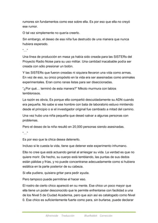 rumores sin fundamentos como ese sobre ella. Es por eso que ella no creyó 
ese rumor. 
O tal vez simplemente no quería creerlo. 
Sin embargo, el deseo de esa niña fue destruido de una manera que nunca 
hubiera esperado. 
Afireinside Traducción BlueRabbit Corrección 
―…‖ 
Una línea de producción en masa ya había sido creada para las SISTERs del 
Proyecto Radio Noise para su uso militar. Una cantidad inacabable podía ser 
creada con sólo presionar un botón. 
Y las SISTERs que fueron creadas ni siquiera llevaron una vida como armas. 
En vez de eso, su único propósito en la vida era ser asesinadas como animales 
experimentales. Eran como ranas listas para ser diseccionadas. 
―¿Por qué… terminó de esta manera?‖ Mikoto murmura con labios 
temblorosos. 
La razón es obvia, Es porque ella compartió descuidadamente su ADN cuando 
era pequeña. No sabe si ese hombre con bata de laboratorio estuvo mintiendo 
desde el principio o si el investigador original fue cambiado a mitad del camino. 
Una vez hubo una niña pequeña que deseó salvar a algunas personas con 
problemas. 
Pero el deseo de la niña resultó en 20,000 personas siendo asesinadas. 
―…‖ 
Es por eso que la chica desea detenerlo. 
Incluso si le cuesta la vida, tiene que detener este experimento inhumano. 
Ella no cree que está actuando genial al arriesgar su vida. La verdad es que no 
quiere morir. De hecho, su cuerpo está temblando, las puntas de sus dedos 
están pálidas y frías, y no puede concentrarse adecuadamente como si hubiera 
estática en la parte posterior de su cabeza. 
Si ella pudiera, quisiera gritar para pedir ayuda. 
Pero tampoco puede permitirse el hacer eso. 
El rostro de cierto chico apareció en su mente. Ese chico un poco mayor que 
ella tiene un poder desconocido que le permite enfrentarse con facilidad a una 
de los Nivel 5 de Ciudad Academia, pero que aún así es catalogado como Nivel 
0. Ese chico es suficientemente fuerte como para, sin burlarse, puede declarar 
 