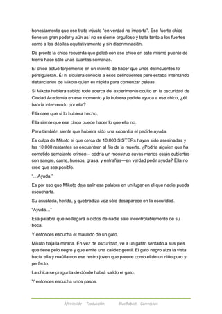 honestamente que ese trato injusto ―en verdad no importa‖. Ese fuerte chico 
tiene un gran poder y aún así no se siente orgulloso y trata tanto a los fuertes 
como a los débiles equitativamente y sin discriminación. 
De pronto la chica recuerda que peleó con ese chico en este mismo puente de 
hierro hace sólo unas cuantas semanas. 
El chico actuó torpemente en un intento de hacer que unos delincuentes lo 
persiguieran. Él ni siquiera conocía a esos delincuentes pero estaba intentando 
distanciarlos de Mikoto quien es rápida para comenzar peleas. 
Si Mikoto hubiera sabido todo acerca del experimento oculto en la oscuridad de 
Ciudad Academia en ese momento y le hubiera pedido ayuda a ese chico, ¿él 
habría intervenido por ella? 
Ella cree que si lo hubiera hecho. 
Ella siente que ese chico puede hacer lo que ella no. 
Pero también siente que hubiera sido una cobardía el pedirle ayuda. 
Es culpa de Mikoto el que cerca de 10,000 SISTERs hayan sido asesinadas y 
las 10,000 restantes se encuentren al filo de la muerte. ¿Podría alguien que ha 
cometido semejante crimen – podría un monstruo cuyas manos están cubiertas 
con sangre, carne, huesos, grasa, y entrañas—en verdad pedir ayuda? Ella no 
cree que sea posible. 
Afireinside Traducción BlueRabbit Corrección 
―…Ayuda.‖ 
Es por eso que Mikoto deja salir esa palabra en un lugar en el que nadie pueda 
escucharla. 
Su asustada, herida, y quebradiza voz sólo desaparece en la oscuridad. 
―Ayuda…‖ 
Esa palabra que no llegará a oídos de nadie sale incontrolablemente de su 
boca. 
Y entonces escucha el maullido de un gato. 
Mikoto baja la mirada. En vez de oscuridad, ve a un gatito sentado a sus pies 
que tiene pelo negro y que emite una calidez gentil. El gato negro alza la vista 
hacia ella y maúlla con ese rostro joven que parece como el de un niño puro y 
perfecto. 
La chica se pregunta de dónde habrá salido el gato. 
Y entonces escucha unos pasos. 
 