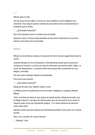 Afireinside Traducción BlueRabbit Corrección 
―…‖ 
Mikoto alza la vista. 
Sin las luces de las calles, la única luz era la pálida luz de la delgada luna 
creciente. Esto deja al puente cubierto de oscuridad como si representara el 
ambiente que la rodea. 
―… ¿Qué estás haciendo?‖ 
Ese chico aparece como si cortara esa oscuridad. 
Aparece como un héroe apresurándose al escuchar el llamado de una chica 
siendo consumida por la oscuridad. 
Parte 2 
Mikoto se encontraba a solas en el puente de hierro viendo vagamente hacia la 
noche. 
Cuando Kamijou la vio a la distancia, honestamente pensó que la escena le 
rompería el corazón. La chica se veía tan exhausta que parecía débil, frágil, y a 
punto de desaparecer. La escena dolía más porque ella usualmente es muy 
alegre y animada. 
Por esa razón, Kamijou titubeó al acercársele. 
Pero tenía que hacerlo. 
―… ¿Qué estás haciendo?‖ 
Después de decir eso, Mikoto voltea a verlo. 
La Mikoto ante él usualmente era la animada, inteligente y orgullosa Misaka 
Mikoto. 
―Hmn, soy libre de hacer lo que quiera en donde quiera. Después de todo, soy 
la Railgun Nivel 5. Los tipos de delincuentes que me encuentro en la noche ni 
siquiera están cerca de representar peligro. Y no tienes derecho de decirme 
nada sobre esto.‖ 
Kamijou siente que esa máscara es demasiado perfecta como para ver a través 
de ella. 
Pero, ya no puede ver a esa máscara. 
―…Detente,‖ dice. 
 