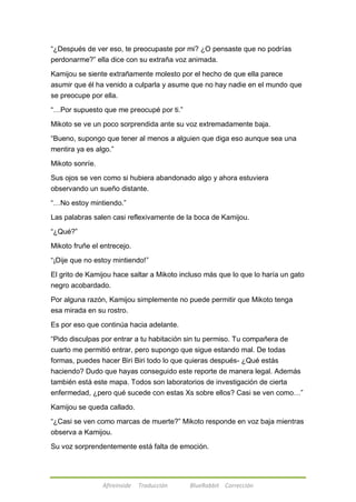 ―¿Después de ver eso, te preocupaste por mi? ¿O pensaste que no podrías 
perdonarme?‖ ella dice con su extraña voz animada. 
Kamijou se siente extrañamente molesto por el hecho de que ella parece 
asumir que él ha venido a culparla y asume que no hay nadie en el mundo que 
se preocupe por ella. 
―…Por supuesto que me preocupé por ti.‖ 
Mikoto se ve un poco sorprendida ante su voz extremadamente baja. 
―Bueno, supongo que tener al menos a alguien que diga eso aunque sea una 
mentira ya es algo.‖ 
Afireinside Traducción BlueRabbit Corrección 
Mikoto sonríe. 
Sus ojos se ven como si hubiera abandonado algo y ahora estuviera 
observando un sueño distante. 
―…No estoy mintiendo.‖ 
Las palabras salen casi reflexivamente de la boca de Kamijou. 
―¿Qué?‖ 
Mikoto fruñe el entrecejo. 
―¡Dije que no estoy mintiendo!‖ 
El grito de Kamijou hace saltar a Mikoto incluso más que lo que lo haría un gato 
negro acobardado. 
Por alguna razón, Kamijou simplemente no puede permitir que Mikoto tenga 
esa mirada en su rostro. 
Es por eso que continúa hacia adelante. 
―Pido disculpas por entrar a tu habitación sin tu permiso. Tu compañera de 
cuarto me permitió entrar, pero supongo que sigue estando mal. De todas 
formas, puedes hacer Biri Biri todo lo que quieras después- ¿Qué estás 
haciendo? Dudo que hayas conseguido este reporte de manera legal. Además 
también está este mapa. Todos son laboratorios de investigación de cierta 
enfermedad, ¿pero qué sucede con estas Xs sobre ellos? Casi se ven como…‖ 
Kamijou se queda callado. 
―¿Casi se ven como marcas de muerte?‖ Mikoto responde en voz baja mientras 
observa a Kamijou. 
Su voz sorprendentemente está falta de emoción. 
 