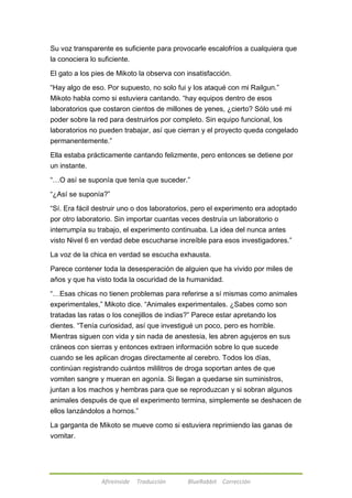 Su voz transparente es suficiente para provocarle escalofríos a cualquiera que 
la conociera lo suficiente. 
El gato a los pies de Mikoto la observa con insatisfacción. 
―Hay algo de eso. Por supuesto, no solo fui y los ataqué con mi Railgun.‖ 
Mikoto habla como si estuviera cantando. ―hay equipos dentro de esos 
laboratorios que costaron cientos de millones de yenes, ¿cierto? Sólo usé mi 
poder sobre la red para destruirlos por completo. Sin equipo funcional, los 
laboratorios no pueden trabajar, así que cierran y el proyecto queda congelado 
permanentemente.‖ 
Ella estaba prácticamente cantando felizmente, pero entonces se detiene por 
un instante. 
―…O así se suponía que tenía que suceder.‖ 
―¿Así se suponía?‖ 
―Sí. Era fácil destruir uno o dos laboratorios, pero el experimento era adoptado 
por otro laboratorio. Sin importar cuantas veces destruía un laboratorio o 
interrumpía su trabajo, el experimento continuaba. La idea del nunca antes 
visto Nivel 6 en verdad debe escucharse increíble para esos investigadores.‖ 
La voz de la chica en verdad se escucha exhausta. 
Parece contener toda la desesperación de alguien que ha vivido por miles de 
años y que ha visto toda la oscuridad de la humanidad. 
―…Esas chicas no tienen problemas para referirse a sí mismas como animales 
experimentales,‖ Mikoto dice. ―Animales experimentales. ¿Sabes como son 
tratadas las ratas o los conejillos de indias?‖ Parece estar apretando los 
dientes. ―Tenía curiosidad, así que investigué un poco, pero es horrible. 
Mientras siguen con vida y sin nada de anestesia, les abren agujeros en sus 
cráneos con sierras y entonces extraen información sobre lo que sucede 
cuando se les aplican drogas directamente al cerebro. Todos los días, 
continúan registrando cuántos mililitros de droga soportan antes de que 
vomiten sangre y mueran en agonía. Si llegan a quedarse sin suministros, 
juntan a los machos y hembras para que se reproduzcan y si sobran algunos 
animales después de que el experimento termina, simplemente se deshacen de 
ellos lanzándolos a hornos.‖ 
La garganta de Mikoto se mueve como si estuviera reprimiendo las ganas de 
vomitar. 
Afireinside Traducción BlueRabbit Corrección 
 