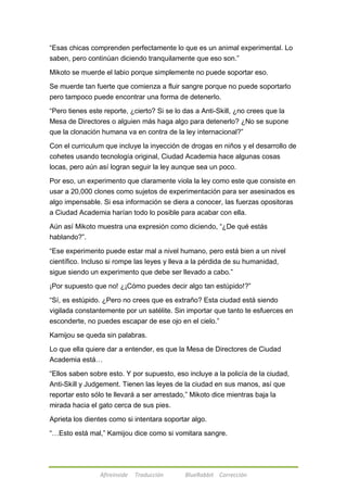 ―Esas chicas comprenden perfectamente lo que es un animal experimental. Lo 
saben, pero continúan diciendo tranquilamente que eso son.‖ 
Mikoto se muerde el labio porque simplemente no puede soportar eso. 
Se muerde tan fuerte que comienza a fluir sangre porque no puede soportarlo 
pero tampoco puede encontrar una forma de detenerlo. 
―Pero tienes este reporte, ¿cierto? Si se lo das a Anti-Skill, ¿no crees que la 
Mesa de Directores o alguien más haga algo para detenerlo? ¿No se supone 
que la clonación humana va en contra de la ley internacional?‖ 
Con el curriculum que incluye la inyección de drogas en niños y el desarrollo de 
cohetes usando tecnología original, Ciudad Academia hace algunas cosas 
locas, pero aún así logran seguir la ley aunque sea un poco. 
Por eso, un experimento que claramente viola la ley como este que consiste en 
usar a 20,000 clones como sujetos de experimentación para ser asesinados es 
algo impensable. Si esa información se diera a conocer, las fuerzas opositoras 
a Ciudad Academia harían todo lo posible para acabar con ella. 
Aún así Mikoto muestra una expresión como diciendo, ―¿De qué estás 
hablando?‖. 
―Ese experimento puede estar mal a nivel humano, pero está bien a un nivel 
científico. Incluso si rompe las leyes y lleva a la pérdida de su humanidad, 
sigue siendo un experimento que debe ser llevado a cabo.‖ 
¡Por supuesto que no! ¿¡Cómo puedes decir algo tan estúpido!?‖ 
―Sí, es estúpido. ¿Pero no crees que es extraño? Esta ciudad está siendo 
vigilada constantemente por un satélite. Sin importar que tanto te esfuerces en 
esconderte, no puedes escapar de ese ojo en el cielo.‖ 
Kamijou se queda sin palabras. 
Lo que ella quiere dar a entender, es que la Mesa de Directores de Ciudad 
Academia está… 
―Ellos saben sobre esto. Y por supuesto, eso incluye a la policía de la ciudad, 
Anti-Skill y Judgement. Tienen las leyes de la ciudad en sus manos, así que 
reportar esto sólo te llevará a ser arrestado,‖ Mikoto dice mientras baja la 
mirada hacia el gato cerca de sus pies. 
Aprieta los dientes como si intentara soportar algo. 
―…Esto está mal,‖ Kamijou dice como si vomitara sangre. 
Afireinside Traducción BlueRabbit Corrección 
 