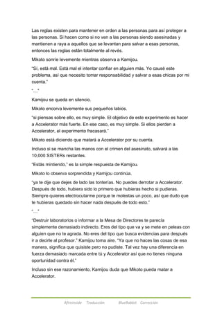 Las reglas existen para mantener en orden a las personas para así proteger a 
las personas. Si hacen como si no ven a las personas siendo asesinadas y 
mantienen a raya a aquellos que se levantan para salvar a esas personas, 
entonces las reglas están totalmente al revés. 
Mikoto sonríe levemente mientras observa a Kamijou. 
―Sí, está mal. Está mal el intentar confiar en alguien más. Yo causé este 
problema, así que necesito tomar responsabilidad y salvar a esas chicas por mi 
cuenta.‖ 
Afireinside Traducción BlueRabbit Corrección 
―…‖ 
Kamijou se queda en silencio. 
Mikoto encorva levemente sus pequeños labios. 
―si piensas sobre ello, es muy simple. El objetivo de este experimento es hacer 
a Accelerator más fuerte. En ese caso, es muy simple. Si ellos pierden a 
Accelerator, el experimento fracasará.‖ 
Mikoto está diciendo que matará a Accelerator por su cuenta. 
Incluso si se mancha las manos con el crimen del asesinato, salvará a las 
10,000 SISTERs restantes. 
―Estás mintiendo,‖ es la simple respuesta de Kamijou. 
Mikoto lo observa sorprendida y Kamijou continúa. 
―ya te dije que dejes de lado las tonterías. No puedes derrotar a Accelerator. 
Después de todo, hubiera sido lo primero que hubieras hecho si pudieras. 
Siempre quieres electrocutarme porque te molestas un poco, así que dudo que 
te hubieras quedado sin hacer nada después de todo esto.‖ 
―…‖ 
―Destruir laboratorios o informar a la Mesa de Directores te parecía 
simplemente demasiado indirecto. Eres del tipo que va y se mete en peleas con 
alguien que no te agrada. No eres del tipo que busca evidencias para después 
ir a decirle al profesor.‖ Kamijou toma aire. ―Ya que no haces las cosas de esa 
manera, significa que quisiste pero no pudiste. Tal vez hay una diferencia en 
fuerza demasiado marcada entre tú y Accelerator así que no tienes ninguna 
oportunidad contra él.‖ 
Incluso sin ese razonamiento, Kamijou duda que Mikoto pueda matar a 
Accelerator. 
 