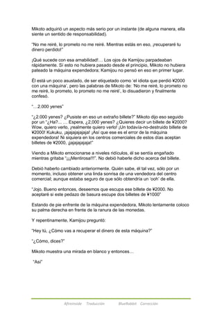 Mikoto adquirió un aspecto más serio por un instante (de alguna manera, ella 
siente un sentido de responsabilidad). 
―No me reiré, lo prometo no me reiré. Mientras estás en eso, ¡recuperaré tu 
dinero perdido!‖ 
¡Qué sucede con esa amabilidad!… Los ojos de Kamijou parpadeaban 
rápidamente. Sí esto no hubiera pasado desde el principio, Mikoto no hubiera 
pateado la máquina expendedora; Kamijou no pensó en eso en primer lugar. 
Él está un poco asustado, de ser etiquetado como ‗el idiota que perdió ¥2000 
con una máquina‘, pero las palabras de Mikoto de: ‗No me reiré, lo prometo no 
me reiré, lo prometo, lo prometo no me reiré‘, lo disuadieron y finalmente 
confesó. 
Afireinside Traducción BlueRabbit Corrección 
―…2.000 yenes‖ 
―¿2.000 yenes? ¿Pusiste en eso un extraño billete?‖ Mikoto dijo eso seguido 
por un ―¿Ha?... … Espera, ¿2,000 yenes? ¿Quieres decir un billete de ¥2000? 
Wow, quiero verlo, ¡realmente quiero verlo! ¡Un todavía-no-destruido billete de 
¥2000! Kukuku, ¡ajajajajajaja! ¡Así que ese es el error de la máquina 
expendedora! Ni siquiera en los centros comerciales de estos días aceptan 
billetes de ¥2000, ¡jajajajajaja!‖ 
Viendo a Mikoto emocionarse a niveles ridículos, él se sentía engañado 
mientras gritaba ―¡¡¡Mentirosa!!!‖. No debió haberle dicho acerca del billete. 
Debió haberlo cambiado anteriormente. Quién sabe, él tal vez, sólo por un 
momento, incluso obtener una linda sonrisa de una vendedora del centro 
comercial; aunque estaba seguro de que sólo obtendría un ‗ooh‘ de ella. 
―Jojo. Bueno entonces, deseemos que escupa ese billete de ¥2000. No 
aceptaré si este pedazo de basura escupe dos billetes de ¥1000‖ 
Estando de pie enfrente de la máquina expendedora, Mikoto lentamente coloco 
su palma derecha en frente de la ranura de las monedas. 
Y repentinamente, Kamijou preguntó: 
―Hey tú, ¿Cómo vas a recuperar el dinero de esta máquina?‖ 
―¿Cómo, dices?‖ 
Mikoto muestra una mirada en blanco y entonces… 
―Así‖ 
 