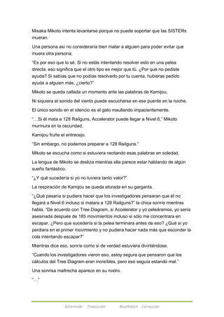 Misaka Mikoto intenta levantarse porque no puede soportar que las SISTERs 
mueran. 
Una persona así no consideraría bien matar a alguien para poder evitar que 
muera otra persona. 
―Es por eso que lo sé. Si no estás intentando resolver esto en una pelea 
directa, eso significa que el otro tipo es mejor que tú. ¿Por qué no pediste 
ayuda? Si sabías que no podías resolverlo por tu cuenta, hubieras pedido 
ayuda a alguien más, ¿cierto?‖ 
Mikoto se queda callada un momento ante las palabras de Kamijou. 
Ni siquiera el sonido del viento puede escucharse en ese puente en la noche. 
El único sonido en el silencio es el gato maullando impacientemente. 
―…Si él mata a 128 Railguns, Accelerator puede llegar a Nivel 6,‖ Mikoto 
murmura en la oscuridad. 
Kamijou fruñe el entrecejo. 
―Sin embargo, no podemos preparar a 128 Railguns.‖ 
Mikoto se escucha como si estuviera recitando esas palabras en soledad. 
La lengua de Mikoto se desliza mientras ella parece estar hablando de algún 
sueño fantástico. 
―¿Y qué sucedería si yo no tuviera tanto valor?‖ 
La respiración de Kamijou se queda atorada en su garganta. 
―¿Qué pasaría si pudiera hacer que los investigadores pensaran que él no 
llegará a Nivel 6 incluso si matara a 128 Railguns?‖ la chica sonríe mientras 
habla. ―De acuerdo con Tree Diagram, si Accelerator y yo peleáramos, yo sería 
asesinada después de 185 movimientos incluso si sólo me concentrara en 
escapar. ¿Pero que sucedería si la pelea terminara antes de eso? ¿Qué si yo 
perdiera en el primer movimiento y no pudiera hacer nada más que esconder la 
cola intentando escapar?‖ 
Mientras dice eso, sonríe como si de verdad estuviera divirtiéndose. 
―Cuando los investigadores vieron eso, estoy segura que pensaron que los 
cálculos del Tree Diagram eran increíbles, pero eso seguía estando mal.‖ 
Una sonrisa maltrecha aparece en su rostro. 
Afireinside Traducción BlueRabbit Corrección 
―…‖ 
 