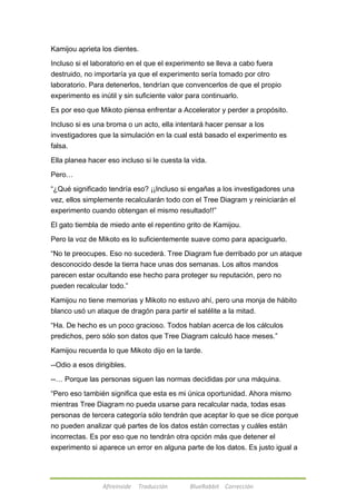 Kamijou aprieta los dientes. 
Incluso si el laboratorio en el que el experimento se lleva a cabo fuera 
destruido, no importaría ya que el experimento sería tomado por otro 
laboratorio. Para detenerlos, tendrían que convencerlos de que el propio 
experimento es inútil y sin suficiente valor para continuarlo. 
Es por eso que Mikoto piensa enfrentar a Accelerator y perder a propósito. 
Incluso si es una broma o un acto, ella intentará hacer pensar a los 
investigadores que la simulación en la cual está basado el experimento es 
falsa. 
Ella planea hacer eso incluso si le cuesta la vida. 
Afireinside Traducción BlueRabbit Corrección 
Pero… 
―¿Qué significado tendría eso? ¡¡Incluso si engañas a los investigadores una 
vez, ellos simplemente recalcularán todo con el Tree Diagram y reiniciarán el 
experimento cuando obtengan el mismo resultado!!‖ 
El gato tiembla de miedo ante el repentino grito de Kamijou. 
Pero la voz de Mikoto es lo suficientemente suave como para apaciguarlo. 
―No te preocupes. Eso no sucederá. Tree Diagram fue derribado por un ataque 
desconocido desde la tierra hace unas dos semanas. Los altos mandos 
parecen estar ocultando ese hecho para proteger su reputación, pero no 
pueden recalcular todo.‖ 
Kamijou no tiene memorias y Mikoto no estuvo ahí, pero una monja de hábito 
blanco usó un ataque de dragón para partir el satélite a la mitad. 
―Ha. De hecho es un poco gracioso. Todos hablan acerca de los cálculos 
predichos, pero sólo son datos que Tree Diagram calculó hace meses.‖ 
Kamijou recuerda lo que Mikoto dijo en la tarde. 
--Odio a esos dirigibles. 
--… Porque las personas siguen las normas decididas por una máquina. 
―Pero eso también significa que esta es mi única oportunidad. Ahora mismo 
mientras Tree Diagram no pueda usarse para recalcular nada, todas esas 
personas de tercera categoría sólo tendrán que aceptar lo que se dice porque 
no pueden analizar qué partes de los datos están correctas y cuáles están 
incorrectas. Es por eso que no tendrán otra opción más que detener el 
experimento si aparece un error en alguna parte de los datos. Es justo igual a 
 