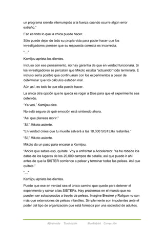 un programa siendo interrumpido a la fuerza cuando ocurre algún error 
extraño.‖ 
Eso es todo lo que la chica puede hacer. 
Sólo puede dejar de lado su propia vida para poder hacer que los 
investigadores piensen que su respuesta correcta es incorrecta. 
Afireinside Traducción BlueRabbit Corrección 
―…‖ 
Kamijou aprieta los dientes. 
Incluso con ese pensamiento, no hay garantía de que en verdad funcionará. Si 
los investigadores se percatan que Mikoto estaba ―actuando‖ todo terminará. E 
incluso sería posible que continuaran con los experimentos a pesar de 
determinar que los cálculos estaban mal. 
Aún así, es todo lo que ella puede hacer. 
La única otra opción que le queda es rogar a Dios para que el experimento sea 
detenido. 
―Ya veo,‖ Kamijou dice. 
No está seguro de qué emoción está sintiendo ahora. 
―Así que planeas morir.‖ 
―Sí,‖ Mikoto asiente. 
―En verdad crees que tu muerte salvará a las 10,000 SISTERs restantes.‖ 
―Sí,‖ Mikoto asiente. 
Mikoto da un paso para encarar a Kamijou. 
―Ahora que sabes eso, quítate. Voy a enfrentar a Accelerator. Ya he robado los 
datos de los lugares de los 20,000 campos de batalla, así que puedo ir ahí 
antes de que la SISTER comience a pelear y terminar todas las peleas. Así que 
quítate.‖ 
―…‖ 
Kamijou aprieta los dientes. 
Puede que ese en verdad sea el único camino que quede para detener el 
experimento y salvar a las SISTERs. Hay problemas en el mundo que no 
pueden ser solucionados a través de peleas. Imagine Breaker y Railgun no son 
más que extensiones de peleas infantiles. Simplemente son impotentes ante el 
poder del tipo de organización que está formada por una sociedad de adultos. 
 