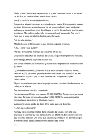 Si ella quiere detener ese experimento, si quiere rebelarse contra la sociedad 
de adultos, su muerte tal vez sea el único camino. 
Kamijou continúa apretando los dientes. 
Recuerda a Misaka Imouto en lo profundo de su mente. Ella le ayudó a recoger 
las latas de bebidas y a deshacerse de las pulgas del gato, pero estaba tan 
indefensa y se sentía un poco decaída por el hecho de que hacía que los gatos 
la odiaran. Ella no hizo nada malo, pero aún así será asesinada. Ese hecho 
hace que el chico apriete los dientes aún más fuerte. 
―No me voy a quitar.‖ 
Mikoto observa a Kamijou con lo que parece sorpresa profunda. 
―¿Tú… no te vas a quitar?‖ 
―Así es,‖ él responde mientras se encuentra ahí de pie. 
Después de escuchar las palabras de Mikoto, no puede simplemente retirarse. 
Sin embargo, Mikoto no puede aceptar eso. 
Sus labios tiemblan por la molestia y muestra una expresión de incredulidad en 
su rostro. 
―¿Qué estás diciendo? ¿Entiendes lo que estás diciendo? Si yo no muero, 
morirán 10,000 personas. ¿O quieres decir que tienes otra solución? No me 
digas que no te preocupas por sus muertes sólo porque son copias 
deterioradas…‖ 
El gato no puede comprender el lenguaje humano, pero tiembla al escuchar las 
palabras de Mikoto. 
Por supuesto que Kamijou comprende. 
No piensa que esté bien que mueran 10,000 SISTERs. Tampoco es que tenga 
otro plan. También comprende que las 10,000 SISTERs serán asesinadas 
como ratas de laboratorio si Mikoto no muere. 
Justo como Mikoto acaba de decir, él no sabe que está diciendo. 
―…Aún así, no te dejaré.‖ 
Kamijou no conoce los detalles de la situación de Mikoto, pero ella está 
dispuesta a sacrificar su vida para salvar a las SISTERs. Él no quiere ver una 
paz creada a costa de una chica que se preocupa más por los demás que por 
sí misma siendo asesinada totalmente sola de esa forma. 
Afireinside Traducción BlueRabbit Corrección 
―…‖ 
 