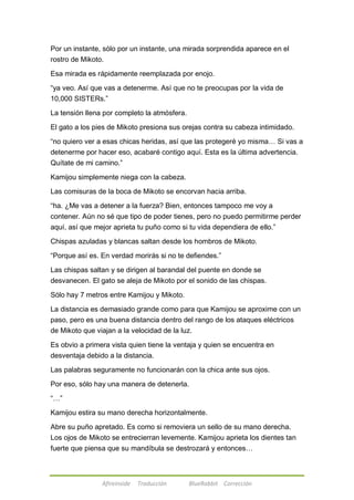 Por un instante, sólo por un instante, una mirada sorprendida aparece en el 
rostro de Mikoto. 
Esa mirada es rápidamente reemplazada por enojo. 
―ya veo. Así que vas a detenerme. Así que no te preocupas por la vida de 
10,000 SISTERs.‖ 
La tensión llena por completo la atmósfera. 
El gato a los pies de Mikoto presiona sus orejas contra su cabeza intimidado. 
―no quiero ver a esas chicas heridas, así que las protegeré yo misma… Si vas a 
detenerme por hacer eso, acabaré contigo aquí. Esta es la última advertencia. 
Quítate de mi camino.‖ 
Kamijou simplemente niega con la cabeza. 
Las comisuras de la boca de Mikoto se encorvan hacia arriba. 
―ha. ¿Me vas a detener a la fuerza? Bien, entonces tampoco me voy a 
contener. Aún no sé que tipo de poder tienes, pero no puedo permitirme perder 
aquí, así que mejor aprieta tu puño como si tu vida dependiera de ello.‖ 
Chispas azuladas y blancas saltan desde los hombros de Mikoto. 
―Porque así es. En verdad morirás si no te defiendes.‖ 
Las chispas saltan y se dirigen al barandal del puente en donde se 
desvanecen. El gato se aleja de Mikoto por el sonido de las chispas. 
Sólo hay 7 metros entre Kamijou y Mikoto. 
La distancia es demasiado grande como para que Kamijou se aproxime con un 
paso, pero es una buena distancia dentro del rango de los ataques eléctricos 
de Mikoto que viajan a la velocidad de la luz. 
Es obvio a primera vista quien tiene la ventaja y quien se encuentra en 
desventaja debido a la distancia. 
Las palabras seguramente no funcionarán con la chica ante sus ojos. 
Por eso, sólo hay una manera de detenerla. 
Afireinside Traducción BlueRabbit Corrección 
―…‖ 
Kamijou estira su mano derecha horizontalmente. 
Abre su puño apretado. Es como si removiera un sello de su mano derecha. 
Los ojos de Mikoto se entrecierran levemente. Kamijou aprieta los dientes tan 
fuerte que piensa que su mandíbula se destrozará y entonces… 
 