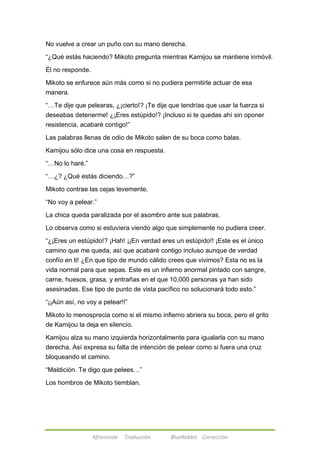 No vuelve a crear un puño con su mano derecha. 
―¿Qué estás haciendo? Mikoto pregunta mientras Kamijou se mantiene inmóvil. 
Afireinside Traducción BlueRabbit Corrección 
Él no responde. 
Mikoto se enfurece aún más como si no pudiera permitirle actuar de esa 
manera. 
―…Te dije que pelearas, ¿¡cierto!? ¡Te dije que tendrías que usar la fuerza si 
deseabas detenerme! ¿¡Eres estúpido!? ¡Incluso si te quedas ahí sin oponer 
resistencia, acabaré contigo!‖ 
Las palabras llenas de odio de Mikoto salen de su boca como balas. 
Kamijou sólo dice una cosa en respuesta. 
―…No lo haré.‖ 
―…¿? ¿Qué estás diciendo…?‖ 
Mikoto contrae las cejas levemente. 
―No voy a pelear.‖ 
La chica queda paralizada por el asombro ante sus palabras. 
Lo observa como si estuviera viendo algo que simplemente no pudiera creer. 
―¿¡Eres un estúpido!? ¡Hah! ¡¡En verdad eres un estúpido!! ¡Este es el único 
camino que me queda, así que acabaré contigo incluso aunque de verdad 
confío en ti! ¿En que tipo de mundo cálido crees que vivimos? Esta no es la 
vida normal para que sepas. Este es un infierno anormal pintado con sangre, 
carne, huesos, grasa, y entrañas en el que 10,000 personas ya han sido 
asesinadas. Ese tipo de punto de vista pacífico no solucionará todo esto.‖ 
―¡¡Aún así, no voy a pelear!!‖ 
Mikoto lo menosprecia como si el mismo infierno abriera su boca, pero el grito 
de Kamijou la deja en silencio. 
Kamijou alza su mano izquierda horizontalmente para igualarla con su mano 
derecha. Así expresa su falta de intención de pelear como si fuera una cruz 
bloqueando el camino. 
―Maldición. Te digo que pelees…‖ 
Los hombros de Mikoto tiemblan. 
 