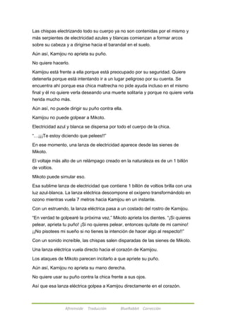 Las chispas electrizando todo su cuerpo ya no son contenidas por el mismo y 
más serpientes de electricidad azules y blancas comienzan a formar arcos 
sobre su cabeza y a dirigirse hacia el barandal en el suelo. 
Aún así, Kamijou no aprieta su puño. 
No quiere hacerlo. 
Kamijou está frente a ella porque está preocupado por su seguridad. Quiere 
detenerla porque está intentando ir a un lugar peligroso por su cuenta. Se 
encuentra ahí porque esa chica maltrecha no pide ayuda incluso en el mismo 
final y él no quiere verla deseando una muerte solitaria y porque no quiere verla 
herida mucho más. 
Aún así, no puede dirigir su puño contra ella. 
Kamijou no puede golpear a Mikoto. 
Electricidad azul y blanca se dispersa por todo el cuerpo de la chica. 
―…¡¡¡Te estoy diciendo que pelees!!‖ 
En ese momento, una lanza de electricidad aparece desde las sienes de 
Mikoto. 
El voltaje más alto de un relámpago creado en la naturaleza es de un 1 billón 
de voltios. 
Mikoto puede simular eso. 
Esa sublime lanza de electricidad que contiene 1 billón de voltios brilla con una 
luz azul-blanca. La lanza eléctrica descompone el oxígeno transformándolo en 
ozono mientras vuela 7 metros hacia Kamijou en un instante. 
Con un estruendo, la lanza eléctrica pasa a un costado del rostro de Kamijou. 
―En verdad te golpearé la próxima vez,‖ Mikoto aprieta los dientes. ―¡Si quieres 
pelear, aprieta tu puño! ¡Si no quieres pelear, entonces quítate de mi camino! 
¡¡No pisotees mi sueño si no tienes la intención de hacer algo al respecto!!‖ 
Con un sonido increíble, las chispas salen disparadas de las sienes de Mikoto. 
Una lanza eléctrica vuela directo hacia el corazón de Kamijou. 
Los ataques de Mikoto parecen incitarlo a que apriete su puño. 
Aún así, Kamijou no aprieta su mano derecha. 
No quiere usar su puño contra la chica frente a sus ojos. 
Así que esa lanza eléctrica golpea a Kamijou directamente en el corazón. 
Afireinside Traducción BlueRabbit Corrección 
 