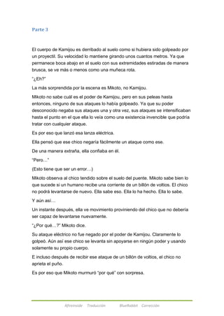Afireinside Traducción BlueRabbit Corrección 
Parte 3 
El cuerpo de Kamijou es derribado al suelo como si hubiera sido golpeado por 
un proyectil. Su velocidad lo mantiene girando unos cuantos metros. Ya que 
permanece boca abajo en el suelo con sus extremidades estiradas de manera 
brusca, se ve más o menos como una muñeca rota. 
―¿Eh?‖ 
La más sorprendida por la escena es Mikoto, no Kamijou. 
Mikoto no sabe cuál es el poder de Kamijou, pero en sus peleas hasta 
entonces, ninguno de sus ataques lo había golpeado. Ya que su poder 
desconocido negaba sus ataques una y otra vez, sus ataques se intensificaban 
hasta el punto en el que ella lo veía como una existencia invencible que podría 
tratar con cualquier ataque. 
Es por eso que lanzó esa lanza eléctrica. 
Ella pensó que ese chico negaría fácilmente un ataque como ese. 
De una manera extraña, ella confiaba en él. 
―Pero…‖ 
(Esto tiene que ser un error…) 
Mikoto observa al chico tendido sobre el suelo del puente. Mikoto sabe bien lo 
que sucede si un humano recibe una corriente de un billón de voltios. El chico 
no podrá levantarse de nuevo. Ella sabe eso. Ella lo ha hecho. Ella lo sabe. 
Y aún así… 
Un instante después, ella ve movimiento proviniendo del chico que no debería 
ser capaz de levantarse nuevamente. 
―¿Por qué…?‖ Mikoto dice. 
Su ataque eléctrico no fue negado por el poder de Kamijou. Claramente lo 
golpeó. Aún así ese chico se levanta sin apoyarse en ningún poder y usando 
solamente su propio cuerpo. 
E incluso después de recibir ese ataque de un billón de voltios, el chico no 
aprieta el puño. 
Es por eso que Mikoto murmuró ―por qué‖ con sorpresa. 
 