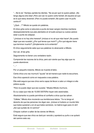 ―…No lo sé,‖ Kamijou aprieta los dientes. ―No se por qué no quiero pelear. ¡No 
tengo alguna otra idea! ¡Pero aún así no quiero verte herida! ¡Ni siquiera sé que 
es lo que estoy diciendo! ¡Pero no puedo evitarlo! ¡No quiero usar mi puño 
contra ti!‖ 
―¿Qué-…?‖ Mikoto se queda sin palabras. 
El chico grita como si estuviera a punto de toser sangre mientras mantiene 
desesperadamente sus pies plantados en el suelo porque su cuerpo parece 
estar a punto de colapsar. 
―¡¡Incluso si no hay otra manera!! ¡Incluso si no sé que más hacer! ¡No puedo 
dejar que eso suceda! ¿¡Por qué tienes que morir!? ¿¡Por qué alguien tiene 
que terminar muerto!? ¡Simplemente no lo entiendo!‖ 
El chico seguramente sabe que sus palabras no alcanzarán a Mikoto. 
Aún así, él las grita. 
Seguramente no tienen una verdadera razón. 
Comprende las razones de la chica, pero aún siente que hay algo que no 
puede abandonar. 
Afireinside Traducción BlueRabbit Corrección 
―…‖ 
Por un pequeño instante, Mikoto se muerde el labio. 
Cierta chica una vez murmuró ―ayuda‖ de tal manera que nadie la escuchara. 
Ese chico apareció como en respuesta a esa palabra. 
Ella está segura que ese chico sería capaz de llevar a cabo un milagro si ella 
pidiera ayuda. 
―Pero no puedo dejar que eso suceda,‖ Misaka Mikoto murmura. 
Es su culpa que más de 10,000 SISTERs hayan sido asesinadas. 
Absolutamente no puede permitirse el confiarle a otros que las salven. 
―Cállate,‖ Mikoto dice moviendo sus temblorosos labios. ―Ya no tengo el 
derecho de que las personas me digan eso. ¡Incluso si hubiera un mundo feliz 
que todos quisieran y en el que todos sonrieran, no habría lugar para mí ahí! 
¡Así que quítate de mi camino!‖ 
Chispas vuelven a saltar de las sienes de Mikoto. 
Está segura que ese chico se dará por vencido y apretará su puño o se quitará 
del camino esta vez. 
 