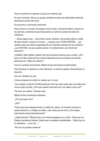 Pero el continúa sin apretar su puño sin importar qué. 
En ese momento, ella ya no puede controlar la lanza de electricidad mientras 
atraviesa el pecho del chico. 
Se escucha un estruendo tremendo. 
Pero el chico no muere. Ni siquiera cae al suelo. Concentra toda su fuerza en 
las piernas y continúa de pie bloqueando su camino a pesar de estar tan 
maltrecho. 
―…Estoy seguro que… ya te diste cuenta, también. No puedes salvar a nadie 
de esta manera. Incluso si mueres… y salvas a las 10,000 SISTERs… ¿en 
verdad crees que ellas te agradecerán por haberlas salvado de esa manera? 
¿Las SISTERs las que quieres salvar en verdad tienen una mente tan 
estrecha?‖ 
―¡Cállate! ¡Sólo cállate y pelea! ¡No soy la persona buena que tu crees! ¿¡Por 
qué no te das cuenta de eso incluso después de que te ataqué con lanzas 
eléctricas de 1 billón de voltios!?‖ 
Como si quisiera amenazarlo, Mikoto arroja otra lanza de electricidad. 
Pero Kamijou no aprieta su mano derecha. La lanza lo golpea directamente en 
el pecho. 
Aún así, Kamijou no cae. 
Incluso después de recibir un ataque así, no cae. 
―¡He matado a más de 10,000 personas! ¡No hay razón para que una villana así 
viva en este mundo! ¿¡Por qué quieres intervenir por una villana como yo!?‖ 
―No eres una villana,‖ Kamijou dice. 
Mikoto fruñe el entrecejo dubitativa. 
―¿Por qué sigo vivo?‖ 
Afireinside Traducción BlueRabbit Corrección 
―¿Eh?‖ 
―Dices que esos ataques tenían un billón de voltios. Un humano normal no 
puede sobrevivir a voltajes tan altos. ¿No crees que es raro? ¿O te estás 
reprimiendo subconscientemente?‖ 
―¿Reprimiendo?‖ Mikoto tiene una mirada perpleja en su rostro. ―Claro que no. 
Estaba intentando matarte. Sabía que no estabas resistiéndote… Sabía que no 
te resistirías… y aún así…‖ 
―Aún así no pudiste matarme.‖ 
 