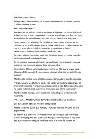 Afireinside Traducción BlueRabbit Corrección 
―…‖ 
Mikoto se queda callada. 
Él tiene razón. Normalmente, un humano no sobreviviría a voltajes tan altos 
como un billón de voltios. 
Pero hay una excepción. 
Por ejemplo, las pistolas paralizantes tienen voltajes de dos o trescientos mil 
voltios, pero un humano no puede morir al ser atacado por una. Por otro lado, 
los enchufes de 100 voltios en una casa pueden electrocutar a alguien. 
No es causado por el voltaje. Es debido a la diferencia en el amperaje. La 
cantidad de poder eléctrico es igual al voltaje multiplicado por el amperaje, así 
que uno no es electrocutado incluso si es golpeado por voltajes 
extremadamente altos mientras el amperaje sea bajo. 
En otras palabras, las lanzas eléctricas de Mikoto tenían un voltaje muy alto 
pero amperaje extremadamente bajo. 
Es como si sus ataques sólo fueran para exhibirse y no poseyeran ninguna 
sustancia real como una espada falsa para una obra. 
Sin embargo, Mikoto no tenía planeado reprimirse. Ella quería enviar esos 
ataques a toda potencia. Es por eso que observa a Kamijou sin saber lo que 
sucedió. 
Mientras ella tiembla como el gato asustado, Kamijou la ve directo a los ojos. 
―Para ti, salvar a las SISTERs con tu vida puede ser tu última esperanza,‖ el 
chico maltrecho dice. ―Pero al final, sigues siendo el tipo de buena persona que 
no puede matar al chico que intenta arrebatarte esa última esperanza.‖ 
Mientras habla, Kamijou se ve totalmente exhausto pero también sonríe 
felizmente. 
―Ah… uuh…‖ Mikoto murmura confundida mientras observa a Kamijou. 
Sus ojos vacilan como un niño que está perdido. 
Misaka Mikoto no quiere que Kamijou Touma se vea más envuelto en este 
experimento. 
Es por eso que ella habló fácilmente acerca de sus repulsivos contenidos 
cuando él le preguntó. Ella quería que Kamijou se desesperara al escuchar 
eso. Ella lanzó esos ataques eléctricos hacia él a pesar de su falta de 
 