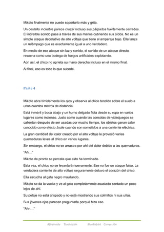 Mikoto finalmente no puede soportarlo más y grita. 
Un destello increíble parece cruzar incluso sus párpados fuertemente cerrados. 
El increíble sonido pasa a través de sus manos cubriendo sus oídos. No es un 
simple ataque decorativo de alto voltaje que tiene el amperaje bajo. Ella lanza 
un relámpago que es exactamente igual a uno verdadero. 
En medio de ese ataque sin luz y sonido, el sonido de un ataque directo 
resuena como una bodega de fuegos artificiales explotando. 
Aún así, el chico no aprieta su mano derecha incluso en el mismo final. 
Al final, eso es todo lo que sucede. 
Afireinside Traducción BlueRabbit Corrección 
Parte 4 
Mikoto abre tímidamente los ojos y observa al chico tendido sobre el suelo a 
unos cuantos metros de distancia. 
Está inmóvil y boca abajo y un humo delgado flota desde su ropa en varios 
lugares como incienso. Justo como cuando las consolas de videojuegos se 
calientan después de ser usadas por mucho tiempo, los objetos ganan calor 
conocido como efecto Joule cuando son sometidos a una corriente eléctrica. 
La gran cantidad del calor creado por el alto voltaje le provocó varias 
quemaduras leves al chico en varios lugares. 
Sin embargo, el chico no se arrastra por ahí del dolor debido a las quemaduras. 
―Ah…‖ 
Mikoto de pronto se percata que esto ha terminado. 
Esta vez, el chico no se levantará nuevamente. Ese no fue un ataque falso. La 
verdadera corriente de alto voltaje seguramente detuvo el corazón del chico. 
Ella escucha al gato negro maullando. 
Mikoto se da la vuelta y ve al gato completamente asustado sentado un poco 
lejos de ahí. 
Su pelaje no está crispado y no está mostrando sus colmillos ni sus uñas. 
Sus jóvenes ojos parecen preguntarle porqué hizo eso. 
―Ahn…‖ 
 