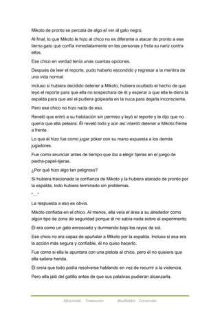 Mikoto de pronto se percata de algo al ver al gato negro. 
Al final, lo que Mikoto le hizo al chico no es diferente a atacar de pronto a ese 
tierno gato que confía inmediatamente en las personas y frota su nariz contra 
ellos. 
Ese chico en verdad tenía unas cuantas opciones. 
Después de leer el reporte, pudo haberlo escondido y regresar a la mentira de 
una vida normal. 
Incluso si hubiera decidido detener a Mikoto, hubiera ocultado el hecho de que 
leyó el reporte para que ella no sospechara de él y esperar a que ella le diera la 
espalda para que así el pudiera golpearla en la nuca para dejarla inconsciente. 
Pero ese chico no hizo nada de eso. 
Reveló que entró a su habitación sin permiso y leyó el reporte y le dijo que no 
quería que ella peleara. Él reveló todo y aún así intentó detener a Mikoto frente 
a frente. 
Lo que él hizo fue como jugar póker con su mano expuesta a los demás 
jugadores. 
Fue como anunciar antes de tiempo que iba a elegir tijeras en el juego de 
piedra-papel-tijeras. 
¿Por qué hizo algo tan peligroso? 
Si hubiera traicionado la confianza de Mikoto y la hubiera atacado de pronto por 
la espalda, todo hubiera terminado sin problemas. 
Afireinside Traducción BlueRabbit Corrección 
―…‖ 
La respuesta a eso es obvia. 
Mikoto confiaba en el chico. Al menos, ella veía el área a su alrededor como 
algún tipo de zona de seguridad porque él no sabía nada sobre el experimento. 
Él era como un gato enroscado y durmiendo bajo los rayos de sol. 
Ese chico no era capaz de apuñalar a Mikoto por la espalda. Incluso si esa era 
la acción más segura y confiable, él no quiso hacerlo. 
Fue como si ella le apuntara con una pistola al chico, pero él no quisiera que 
ella saliera herida. 
Él creía que todo podía resolverse hablando en vez de recurrir a la violencia. 
Pero ella jaló del gatillo antes de que sus palabras pudieran alcanzarla. 
 