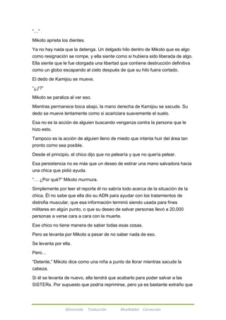 Afireinside Traducción BlueRabbit Corrección 
―…‖ 
Mikoto aprieta los dientes. 
Ya no hay nada que la detenga. Un delgado hilo dentro de Mikoto que es algo 
como resignación se rompe, y ella siente como si hubiera sido liberada de algo. 
Ella siente que le fue otorgada una libertad que contiene destrucción definitiva 
como un globo escapando al cielo después de que su hilo fuera cortado. 
El dedo de Kamijou se mueve. 
―¿¡!?‖ 
Mikoto se paraliza al ver eso. 
Mientras permanece boca abajo, la mano derecha de Kamijou se sacude. Su 
dedo se mueve lentamente como si acariciara suavemente el suelo. 
Esa no es la acción de alguien buscando venganza contra la persona que le 
hizo esto. 
Tampoco es la acción de alguien lleno de miedo que intenta huir del área tan 
pronto como sea posible. 
Desde el principio, el chico dijo que no pelearía y que no quería pelear. 
Esa persistencia no es más que un deseo de estirar una mano salvadora hacia 
una chica que pidió ayuda. 
―… ¿Por qué?‖ Mikoto murmura. 
Simplemente por leer el reporte él no sabría todo acerca de la situación de la 
chica. Él no sabe que ella dio su ADN para ayudar con los tratamientos de 
distrofia muscular, que esa información terminó siendo usada para fines 
militares en algún punto, o que su deseo de salvar personas llevó a 20,000 
personas a verse cara a cara con la muerte. 
Ese chico no tiene manera de saber todas esas cosas. 
Pero se levanta por Mikoto a pesar de no saber nada de eso. 
Se levanta por ella. 
Pero… 
―Detente,‖ Mikoto dice como una niña a punto de llorar mientras sacude la 
cabeza. 
Si él se levanta de nuevo, ella tendrá que acabarlo para poder salvar a las 
SISTERs. Por supuesto que podría reprimirse, pero ya es bastante extraño que 
 