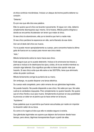 el chico continúe moviéndose. Incluso un ataque de broma podría detener su 
corazón. 
Afireinside Traducción BlueRabbit Corrección 
―Detente.‖ 
Es por eso que ella dice esa palabra. 
Ella no quiere que el chico se levante nuevamente. Si sigue con vida, debería 
simplemente desmayarse aquí mismo. Si lo hiciera, Mikoto podría dirigirse a 
donde se encuentra Accelerator sin tener que matar al chico. 
Si ese chico la abandonara, ella ya no tendría que herir a nadie más. 
Si ese chico perdiera la esperanza en ella, sería liberado de ese dolor. 
Aún así el dedo del chico se mueve. 
Ya no puede mover apropiadamente su cuerpo, pero concentra hasta la última 
gota de fuerza en su cuerpo para mover ese único dedo. 
―Ahh.‖ 
Mikoto lentamente estira la mano hacia ese chico. 
Está segura que ya no puede detenerlo. Incluso si le arrancara los brazos y 
piernas e incluso si le destrozara los ojos y oídos, él no se rendirá mientras su 
corazón siga latiendo. Eso significa que ella no tiene otra opción más que 
hacerlo. Si ese chico evita que ella salve a las SISTERs, tiene que eliminarlo 
antes de poder continuar. 
Mikoto lentamente corrige la puntería de su mano. 
Sin embargo, no puede disparar una lanza eléctrica. 
Su cuerpo está congelado, pero calor emana de sus glándulas lagrimales. 
No puede hacerlo. No puede dispararle a ese chico. No sabe por que. No sabe 
cuál es la verdadera respuesta. Pero simplemente no quiere hacerlo. No quiere 
que el chico frente a sus ojos muera. Simplemente el pensar en esa posibilidad 
le provoca un dolor en el pecho que la hace entrar en la locura. 
―Ayúdame.‖ 
Esas palabras que no permitiría que fueran escuchadas por nadie sin importar 
la situación salen de su boca. 
Es como si le rogara al dios que ella no estaba segura si existía. 
Sus glándulas lagrimales se supone que dejaron de funcionar desde hace 
tiempo, pero ahora, lágrimas transparentes fluyen a partir de ellas. 
 