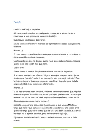 Afireinside Traducción BlueRabbit Corrección 
Parte 5 
La visión de Kamijou parpadea. 
Aún se encuentra tendido sobre el puente y puede ver a Mikoto de pie e 
inexpresiva al otro extremo de su campo de visión. 
Sus ataques eléctricos se detuvieron. 
Mikoto se encuentra inmóvil mientras las lágrimas fluyen desde sus ojos como 
una niña. 
(Piensa…) 
El chico piensa como si intentara desesperadamente sostener el corazón de la 
chica que está a punto de romperse. 
La chica ante sus ojos no dijo que quería morir o que debería hacerlo. Ella dijo 
que no tenía otra opción más que morir. 
Eso es todo. 
Ella no desea la muerte. Simplemente no tiene otra opción disponible. 
Si te dieran tres opciones y fueras obligado a escoger una pero todas dijeran 
simplemente ―suicidio‖, no tendrías otra opción más que elegir ―suicidio‖. Está 
terriblemente mal el forzar esa opción en esa chica y después forzar toda la 
responsabilidad de su elección en ella también. 
(Piensa…) 
Si las tres opciones dicen ―suicidio‖, entonces simplemente tienes que preparar 
una cuarta opción. Si hubiera una opción que dijera ―prefiero vivir‖, la chica que 
no tiene otra opción más que morir seguramente escogería esa nueva opción. 
(Necesito pensar en una cuarta opción…) 
Necesita encontrar una opción casi fantasiosa en la que Misaka Mikoto no 
tenga que morir y que aún así el experimento sea detenido. Una opción en la 
que nadie tenga que perder nada y que las SISTERs sean salvadas. Esa chica 
dijo algo. No lo dijo con palabras, pero definitivamente dijo algo. 
Dijo que en verdad quería vivir, pero no tenía otro camino más que el de la 
muerte. 
 