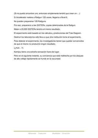 (Si no puedo encontrar uno, entonces simplemente tendré que crear un-…) 
Si Accelerator matara a Railgun 128 veces, llegaría a Nivel 6. 
No pueden prepararse 128 Railguns. 
Por eso, prepararon a las SISTERs, copias deterioradas de la Railgun. 
Matar a 20,000 SISTERs tendría el mismo resultado. 
El experimento está basado en los cálculos y predicciones del Tree Diagram. 
Destruir los laboratorios sólo lleva a que otra institución tome el experimento. 
Para detener el experimento, los investigadores tienen que quedar convencidos 
de que el mismo no producirá ningún resultado. 
Afireinside Traducción BlueRabbit Corrección 
(¿Huh…?) 
Kamijou tiene una extraña sensación fuera de lugar. 
Pero en el siguiente instante, su conciencia que está maltrecha por los ataques 
de alto voltaje rápidamente se hunde en la oscuridad. 
 