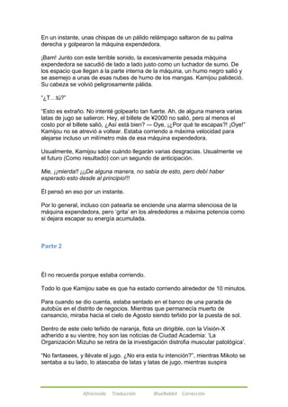 En un instante, unas chispas de un pálido relámpago saltaron de su palma 
derecha y golpearon la máquina expendedora. 
¡Bam! Junto con este terrible sonido, la excesivamente pesada máquina 
expendedora se sacudió de lado a lado justo como un luchador de sumo. De 
los espacio que llegan a la parte interna de la máquina, un humo negro salió y 
se asemejo a unas de esas nubes de humo de los mangas. Kamijou palideció. 
Su cabeza se volvió peligrosamente pálida. 
Afireinside Traducción BlueRabbit Corrección 
―¿T…tú?‖ 
―Esto es extraño. No intenté golpearlo tan fuerte. Ah, de alguna manera varias 
latas de jugo se salieron. Hey, el billete de ¥2000 no salió, pero al menos el 
costo por el billete salió, ¿Así está bien? –- Oye, ¡¿Por qué te escapas?! ¡Oye!‖ 
Kamijou no se atrevió a voltear. Estaba corriendo a máxima velocidad para 
alejarse incluso un milímetro más de esa máquina expendedora. 
Usualmente, Kamijou sabe cuándo llegarán varias desgracias. Usualmente ve 
el futuro (Como resultado) con un segundo de anticipación. 
Mie, ¡¡mierda!! ¡¡¡De alguna manera, no sabía de esto, pero debí haber 
esperado esto desde al principio!!! 
Él pensó en eso por un instante. 
Por lo general, incluso con patearla se enciende una alarma silenciosa de la 
máquina expendedora, pero ‗grita‘ en los alrededores a máxima potencia como 
si dejara escapar su energía acumulada. 
Parte 2 
Él no recuerda porque estaba corriendo. 
Todo lo que Kamijou sabe es que ha estado corriendo alrededor de 10 minutos. 
Para cuando se dio cuenta, estaba sentado en el banco de una parada de 
autobús en el distrito de negocios. Mientras que permanecía muerto de 
cansancio, miraba hacia el cielo de Agosto siendo teñido por la puesta de sol. 
Dentro de este cielo teñido de naranja, flota un dirigible, con la Visión-X 
adherido a su vientre, hoy son las noticias de Ciudad Academia: ‗La 
Organización Mizuho se retira de la investigación distrofia muscular patológica‘. 
―No fantasees, y llévate el jugo. ¿No era esta tu intención?‖, mientras Mikoto se 
sentaba a su lado, lo atascaba de latas y latas de jugo, mientras suspira 
 