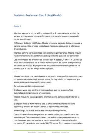 Capítulo 4: Accelerator. Nivel 5 (Amplificado). 
Afireinside Traducción BlueRabbit Corrección 
Parte 1 
Mientras avanza la noche, el frío se intensifica. A pesar de estar a mitad de 
verano, la chica siente un escalofrío como una espada helada presionando 
contra su estómago. 
El Número de Serie 10032 alias Misaka Imouto se aleja del distrito comercial y 
camina con un ritmo preciso y robotizado hacia una sección de la silenciosa 
área industrial. 
Mientras camina por la desolada calle escoltada por los faros, Misaka Imouto 
repite mentalmente los contenidos del experimento que está por comenzar. 
Las coordinadas del área que se utilizará son X-228561, Y-568714. La hora de 
inicio es exactamente a las 8:30 PM Hora Estándar de Japón. El espécimen a 
ser usado es #10032. El propósito es encontrar una manera de pelear de tal 
manera que el uso del reflejo no sea aplicado. 
―…‖ 
Misaka Imouto recorre mentalmente el escenario en el que fue asesinada, pero 
no hay una expresión trágica en su rostro. No hay miedo, no hay rencor, y ni 
siquiera signos de resignación en su rostro. 
Su rostro en verdad es inexpresivo. 
Si alguien viera eso, sentiría el mismo peligro que ver a una muñeca 
automatizada dirigiéndose a un acantilado. 
Misaka Imouto no es una persona anormal que no comprenda el valor de la 
vida. 
Si alguien fuera a morir frente a ella, la chica inmediatamente buscaría 
opciones y entraría en acción usando la opción más adecuada. 
Sin embargo, no puede aplicar ese concepto consigo misma. 
Como si fuera información grabada en un disco duro, su corazón vacío fue 
instalado por Testament dentro de su cuerpo físico que puede ser re-hecho 
cuantas veces sean necesarias al presionar un botón y usando el equipo 
necesario. El valor de su vida es de 180,000 yenes. Es como una computadora 
 