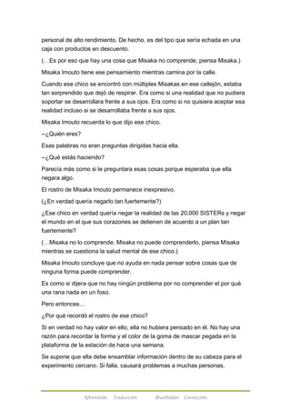 personal de alto rendimiento. De hecho, es del tipo que sería echada en una 
caja con productos en descuento. 
(…Es por eso que hay una cosa que Misaka no comprende, piensa Misaka.) 
Misaka Imouto tiene ese pensamiento mientras camina por la calle. 
Cuando ese chico se encontró con múltiples Misakas en ese callejón, estaba 
tan sorprendido que dejó de respirar. Era como si una realidad que no pudiera 
soportar se desarrollara frente a sus ojos. Era como si no quisiera aceptar esa 
realidad incluso si se desarrollaba frente a sus ojos. 
Misaka Imouto recuerda lo que dijo ese chico. 
Afireinside Traducción BlueRabbit Corrección 
--¿Quién eres? 
Esas palabras no eran preguntas dirigidas hacia ella. 
--¿Qué estás haciendo? 
Parecía más como si le preguntara esas cosas porque esperaba que ella 
negara algo. 
El rostro de Misaka Imouto permanece inexpresivo. 
(¿En verdad quería negarlo tan fuertemente?) 
¿Ese chico en verdad quería negar la realidad de las 20,000 SISTERs y negar 
el mundo en el que sus corazones se detienen de acuerdo a un plan tan 
fuertemente? 
(…Misaka no lo comprende. Misaka no puede comprenderlo, piensa Misaka 
mientras se cuestiona la salud mental de ese chico.) 
Misaka Imouto concluye que no ayuda en nada pensar sobre cosas que de 
ninguna forma puede comprender. 
Es como si dijera que no hay ningún problema por no comprender el por qué 
una rana nada en un foso. 
Pero entonces… 
¿Por qué recordó el rostro de ese chico? 
Si en verdad no hay valor en ello, ella no hubiera pensado en él. No hay una 
razón para recordar la forma y el color de la goma de mascar pegada en la 
plataforma de la estación de hace una semana. 
Se supone que ella debe ensamblar información dentro de su cabeza para el 
experimento cercano. Si falla, causará problemas a muchas personas, 
 