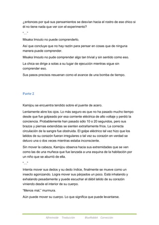 ¿entonces por qué sus pensamientos se desvían hacia el rostro de ese chico si 
él no tiene nada que ver con el experimento? 
Afireinside Traducción BlueRabbit Corrección 
―…‖ 
Misaka Imouto no puede comprenderlo. 
Así que concluye que no hay razón para pensar en cosas que de ninguna 
manera puede comprender. 
Misaka Imouto no pude comprender algo tan trivial y sin sentido como eso. 
La chica se dirige a solas a su lugar de ejecución mientras sigue sin 
comprender eso. 
Sus pasos precisos resuenan como el avance de una bomba de tiempo. 
Parte 2 
Kamijou se encuentra tendido sobre el puente de acero. 
Lentamente abre los ojos. Lo más seguro es que no ha pasado mucho tiempo 
desde que fue golpeado por esa corriente eléctrica de alto voltaje y perdió la 
conciencia. Probablemente han pasado sólo 10 o 20 segundos, pero sus 
brazos y piernas extendidas se sienten extrañamente fríos. La correcta 
circulación de la sangre fue obstruida. El golpe eléctrico tal vez hizo que los 
latidos de su corazón fueran irregulares o tal vez su corazón en verdad se 
detuvo una o dos veces mientras estaba inconsciente. 
Sin mover la cabeza, Kamijou observa hacia sus extremidades que se ven 
como las de una muñeca que fue lanzada a una esquina de la habitación por 
un niño que se aburrió de ella. 
―…‖ 
Intenta mover sus dedos y su dedo índice, finalmente se mueve como un 
insecto agonizando. Logra mover sus párpados un poco. Está inhalando y 
exhalando pesadamente y puede escuchar el débil latido de su corazón 
viniendo desde el interior de su cuerpo. 
―Menos mal,‖ murmura. 
Aún puede mover su cuerpo. Lo que significa que puede levantarse. 
 
